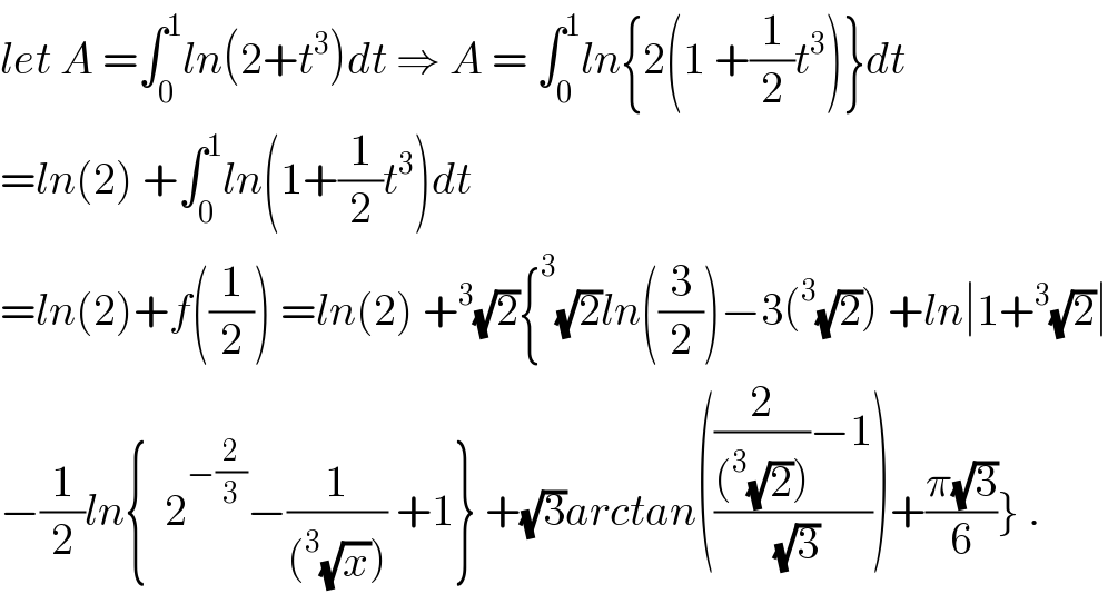 let A =∫_0 ^1 ln(2+t^3 )dt ⇒ A = ∫_0 ^1 ln{2(1 +(1/2)t^3 )}dt  =ln(2) +∫_0 ^1 ln(1+(1/2)t^3 )dt  =ln(2)+f((1/2)) =ln(2) +^3 (√2){^3 (√2)ln((3/2))−3(^3 (√2)) +ln∣1+^3 (√2)∣  −(1/2)ln{  2^(−(2/3)) −(1/((^3 (√x)))) +1} +(√3)arctan((((2/((^3 (√2))))−1)/(√3)))+((π(√3))/6)} .  