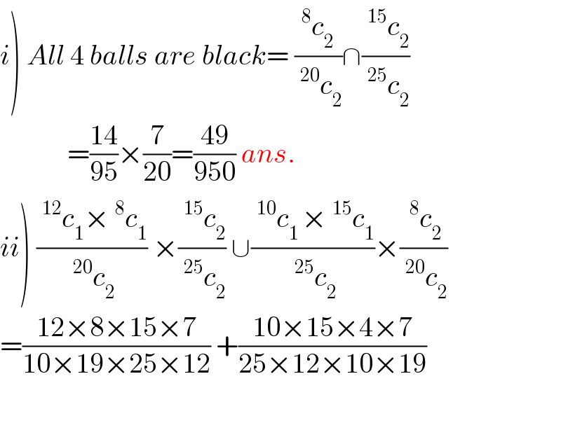 i) All 4 balls are black= ((^8 c_2  )/(^(20) c_2 ))∩((^(15) c_2 )/(^(25) c_2 ))               =((14)/(95))×(7/(20))=((49)/(950)) ans.   ii) ((^(12) c_1 ×^8 c_1 )/(^(20) c_2 )) ×((^(15) c_2 )/(^(25) c_2 )) ∪((^(10) c_(1 ) ×^(15) c_1 )/(^(25) c_2 ))×((^8 c_2 )/(^(20) c_2 ))  =((12×8×15×7)/(10×19×25×12)) +((10×15×4×7)/(25×12×10×19))    