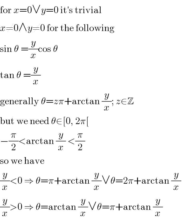 for x=0∨y=0 it′s trivial  x≠0∧y≠0 for the following  sin θ =(y/x)cos θ  tan θ =(y/x)  generally θ=zπ+arctan (y/x); z∈Z  but we need θ∈[0, 2π[  −(π/2)<arctan (y/x) <(π/2)  so we have  (y/x)<0 ⇒ θ=π+arctan (y/x)∨θ=2π+arctan (y/x)  (y/x)>0 ⇒ θ=arctan (y/x)∨θ=π+arctan (y/x)  