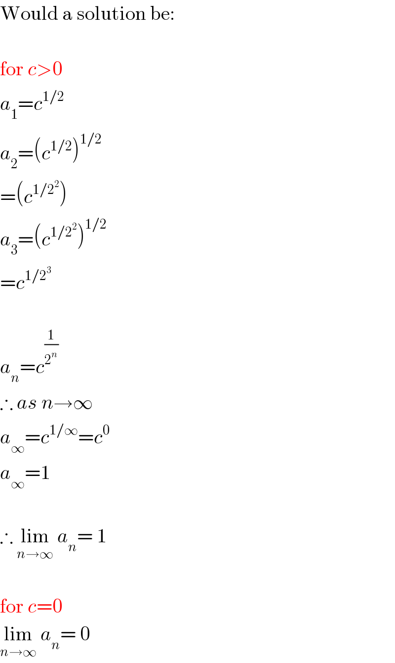 Would a solution be:    for c>0  a_1 =c^(1/2)   a_2 =(c^(1/2) )^(1/2)   =(c^(1/2^2 ) )  a_3 =(c^(1/2^2 ) )^(1/2)   =c^(1/2^3 )     a_n =c^(1/2^n )   ∴ as n→∞  a_∞ =c^(1/∞) =c^0   a_∞ =1    ∴ lim_(n→∞)  a_n = 1    for c=0  lim_(n→∞)  a_n = 0  