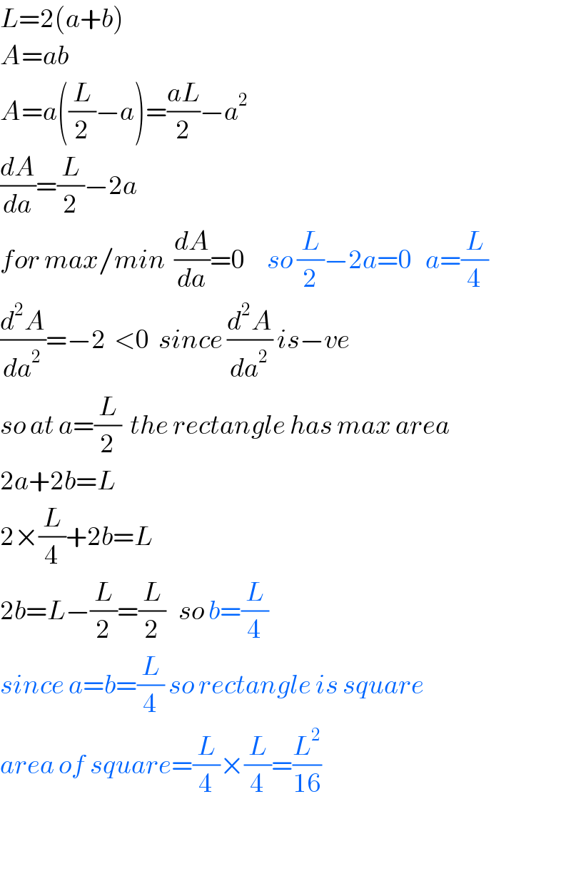 L=2(a+b)  A=ab  A=a((L/2)−a)=((aL)/2)−a^2   (dA/da)=(L/2)−2a  for max/min  (dA/da)=0     so (L/2)−2a=0   a=(L/4)  (d^2 A/da^2 )=−2  <0  since (d^2 A/da^2 ) is−ve  so at a=(L/2)  the rectangle has max area  2a+2b=L  2×(L/4)+2b=L  2b=L−(L/2)=(L/2)   so b=(L/4)  since a=b=(L/4) so rectangle is square  area of square=(L/4)×(L/4)=(L^2 /(16))      