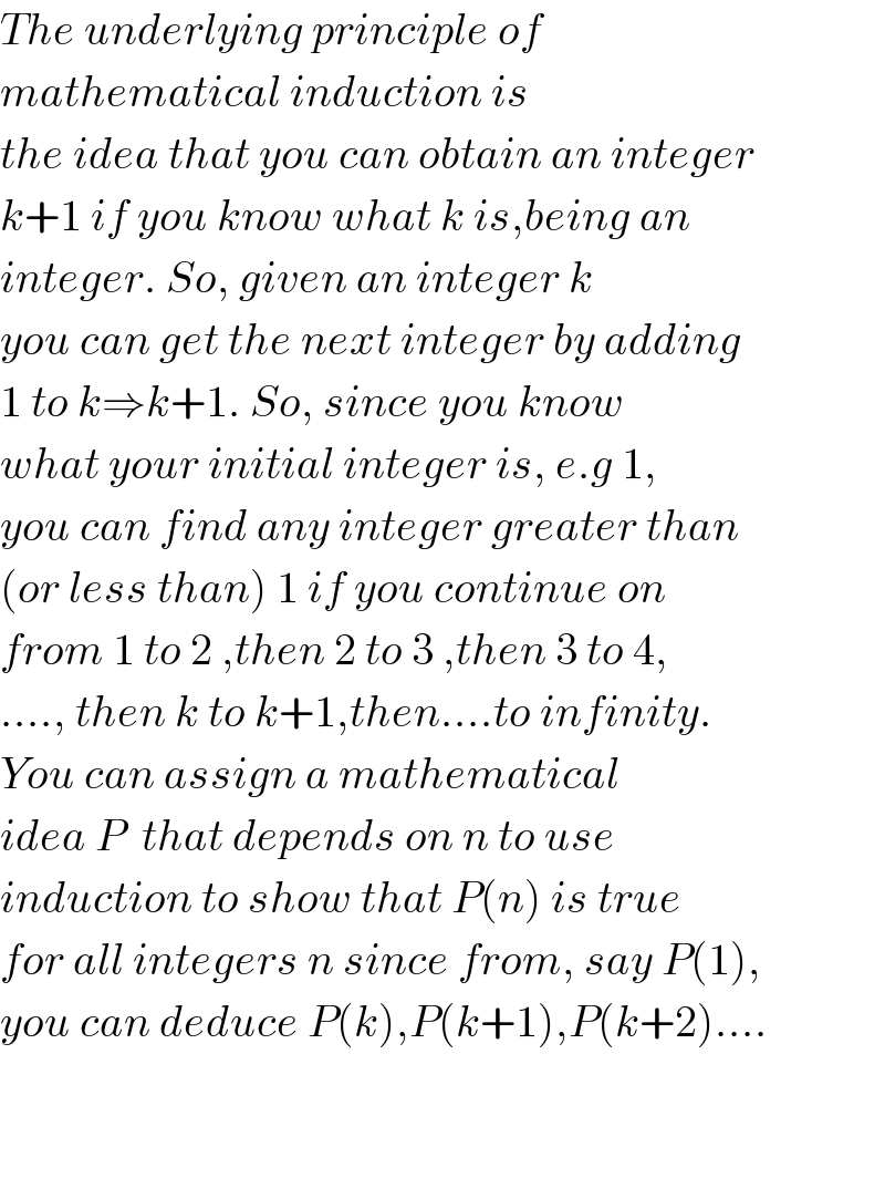 The underlying principle of   mathematical induction is   the idea that you can obtain an integer  k+1 if you know what k is,being an  integer. So, given an integer k   you can get the next integer by adding  1 to k⇒k+1. So, since you know   what your initial integer is, e.g 1,  you can find any integer greater than  (or less than) 1 if you continue on  from 1 to 2 ,then 2 to 3 ,then 3 to 4,  ...., then k to k+1,then....to infinity.  You can assign a mathematical  idea P  that depends on n to use   induction to show that P(n) is true  for all integers n since from, say P(1),  you can deduce P(k),P(k+1),P(k+2)....      