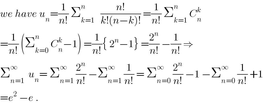 we have u_n =(1/(n!)) Σ_(k=1) ^n    ((n!)/(k!(n−k)!)) =(1/(n!)) Σ_(k=1) ^n  C_n ^k   =(1/(n!)) (Σ_(k=0) ^n  C_n ^k −1) =(1/(n!)){ 2^n −1} =(2^n /(n!)) −(1/(n!)) ⇒  Σ_(n=1) ^∞   u_n = Σ_(n=1) ^∞  (2^n /(n!)) −Σ_(n=1) ^∞  (1/(n!)) = Σ_(n=0) ^∞  (2^n /(n!)) −1 −Σ_(n=0) ^∞  (1/(n!)) +1  =e^2  −e .  
