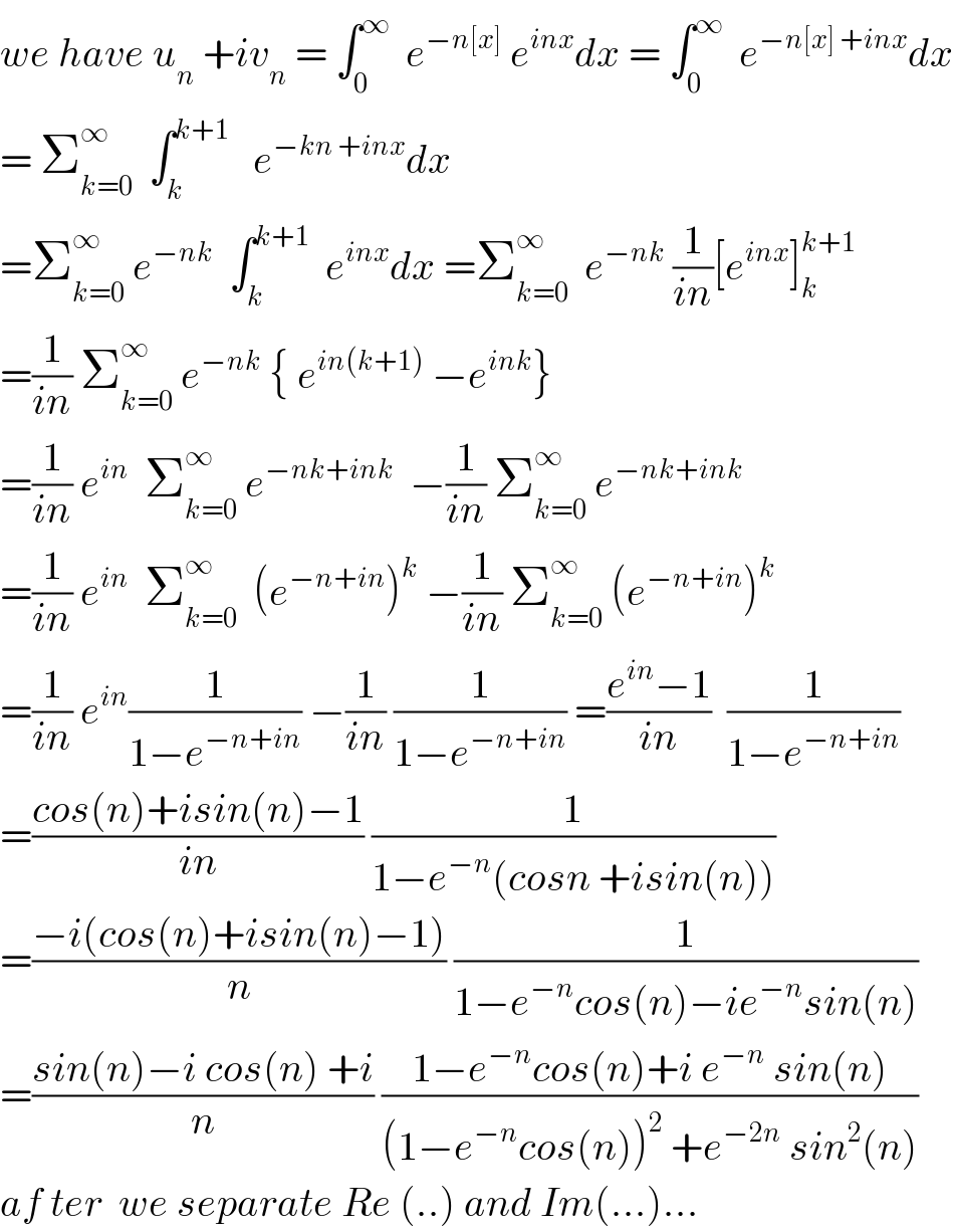 we have u_n  +iv_n  = ∫_0 ^∞   e^(−n[x])  e^(inx) dx = ∫_0 ^∞   e^(−n[x] +inx) dx  = Σ_(k=0) ^∞   ∫_k ^(k+1)    e^(−kn +inx) dx  =Σ_(k=0) ^∞  e^(−nk)   ∫_k ^(k+1)   e^(inx) dx =Σ_(k=0) ^∞   e^(−nk)  (1/(in))[e^(inx) ]_k ^(k+1)   =(1/(in)) Σ_(k=0) ^∞  e^(−nk)  { e^(in(k+1))  −e^(ink) }  =(1/(in)) e^(in)   Σ_(k=0) ^∞  e^(−nk+ink)   −(1/(in)) Σ_(k=0) ^∞  e^(−nk+ink)   =(1/(in)) e^(in)   Σ_(k=0) ^∞   (e^(−n+in) )^k  −(1/(in)) Σ_(k=0) ^∞  (e^(−n+in) )^k   =(1/(in)) e^(in) (1/(1−e^(−n+in) )) −(1/(in)) (1/(1−e^(−n+in) )) =((e^(in) −1)/(in))  (1/(1−e^(−n+in) ))  =((cos(n)+isin(n)−1)/(in)) (1/(1−e^(−n) (cosn +isin(n))))  =((−i(cos(n)+isin(n)−1))/n) (1/(1−e^(−n) cos(n)−ie^(−n) sin(n)))  =((sin(n)−i cos(n) +i)/n) ((1−e^(−n) cos(n)+i e^(−n)  sin(n))/((1−e^(−n) cos(n))^2  +e^(−2n)  sin^2 (n)))  af ter  we separate Re (..) and Im(...)...  
