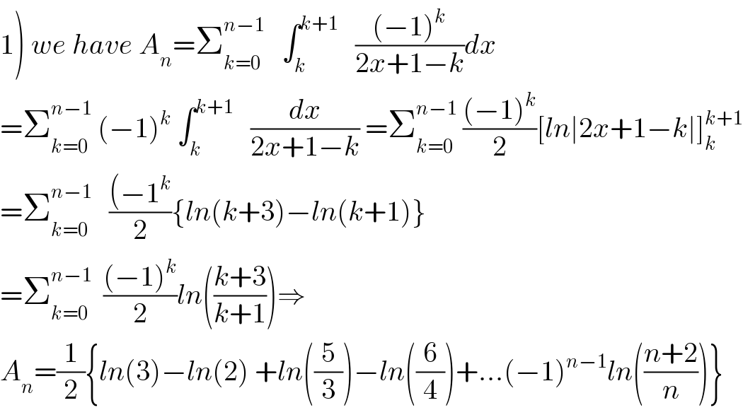 1) we have A_n =Σ_(k=0) ^(n−1)    ∫_k ^(k+1)    (((−1)^k )/(2x+1−k))dx  =Σ_(k=0) ^(n−1)  (−1)^k  ∫_k ^(k+1)    (dx/(2x+1−k)) =Σ_(k=0) ^(n−1)  (((−1)^k )/2)[ln∣2x+1−k∣]_k ^(k+1)   =Σ_(k=0) ^(n−1)    (((−1^k )/2){ln(k+3)−ln(k+1)}  =Σ_(k=0) ^(n−1)   (((−1)^k )/2)ln(((k+3)/(k+1)))⇒  A_n =(1/2){ln(3)−ln(2) +ln((5/3))−ln((6/4))+...(−1)^(n−1) ln(((n+2)/n))}  
