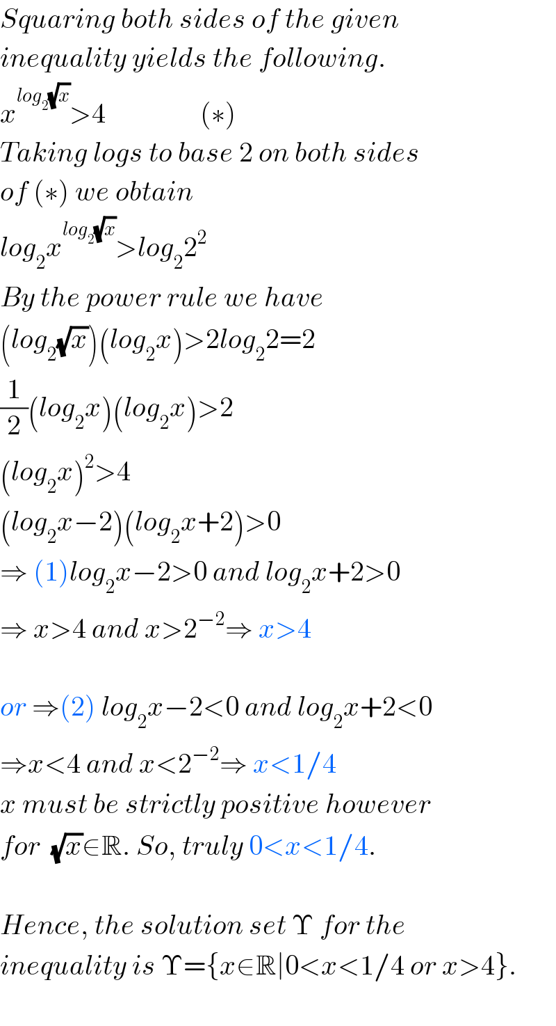 Squaring both sides of the given   inequality yields the following.  x^(log_2 (√x)) >4                 (∗)  Taking logs to base 2 on both sides  of (∗) we obtain   log_2 x^(log_2 (√x)) >log_2 2^2   By the power rule we have   (log_2 (√x))(log_2 x)>2log_2 2=2  (1/2)(log_2 x)(log_2 x)>2  (log_2 x)^2 >4  (log_2 x−2)(log_2 x+2)>0  ⇒ (1)log_2 x−2>0 and log_2 x+2>0  ⇒ x>4 and x>2^(−2) ⇒ x>4    or ⇒(2) log_2 x−2<0 and log_2 x+2<0  ⇒x<4 and x<2^(−2) ⇒ x<1/4  x must be strictly positive however  for  (√x)∈R. So, truly 0<x<1/4.    Hence, the solution set Υ for the   inequality is Υ={x∈R∣0<x<1/4 or x>4}.    
