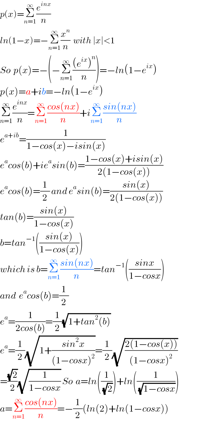 p(x)=Σ_(n=1) ^∞ (e^(inx) /n)  ln(1−x)=−Σ_(n=1) ^∞ (x^n /n)  with ∣x∣<1  So  p(x)=−(−Σ_(n=1) ^∞ (((e^(ix) )^n )/n))=−ln(1−e^(ix) )  p(x)=a+ib=−ln(1−e^(ix) )  Σ_(n=1) ^∞ (e^(inx) /n)=Σ_(n=1) ^∞ ((cos(nx))/n)+iΣ_(n=1) ^∞ ((sin(nx))/n)  e^(a+ib) =(1/(1−cos(x)−isin(x)))  e^a cos(b)+ie^a sin(b)=((1−cos(x)+isin(x))/(2(1−cos(x))))  e^a cos(b)=(1/2) and e^a sin(b)=((sin(x))/(2(1−cos(x))))  tan(b)=((sin(x))/(1−cos(x)))  b=tan^(−1) (((sin(x))/(1−cos(x))))  which is b=Σ_(n=1) ^∞ ((sin(nx))/n)=tan^(−1) (((sinx)/(1−cosx)))  and  e^a cos(b)=(1/2)  e^a =(1/(2cos(b)))=(1/2)(√(1+tan^2 (b)))  e^a =(1/2)(√(1+((sin^2 x)/((1−cosx)^2 ))))=(1/2)(√((2(1−cos(x)))/((1−cosx)^2 )))  =((√2)/2)(√(1/(1−cosx))) So  a=ln((1/(√2)))+ln((1/(√(1−cosx))))  a=Σ_(n=1) ^∞ ((cos(nx))/n)=−(1/2)(ln(2)+ln(1−cosx))  