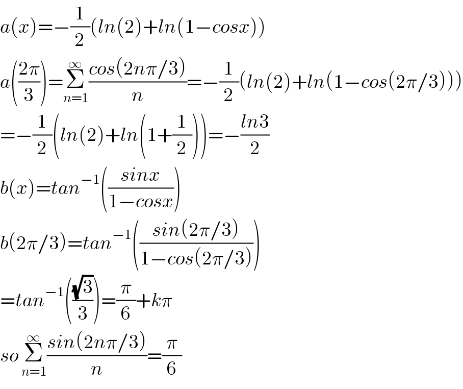 a(x)=−(1/2)(ln(2)+ln(1−cosx))  a(((2π)/3))=Σ_(n=1) ^∞ ((cos(2nπ/3))/n)=−(1/2)(ln(2)+ln(1−cos(2π/3)))  =−(1/2)(ln(2)+ln(1+(1/2)))=−((ln3)/2)  b(x)=tan^(−1) (((sinx)/(1−cosx)))  b(2π/3)=tan^(−1) (((sin(2π/3))/(1−cos(2π/3))))  =tan^(−1) (((√3)/3))=(π/6)+kπ  so Σ_(n=1) ^∞ ((sin(2nπ/3))/n)=(π/6)  