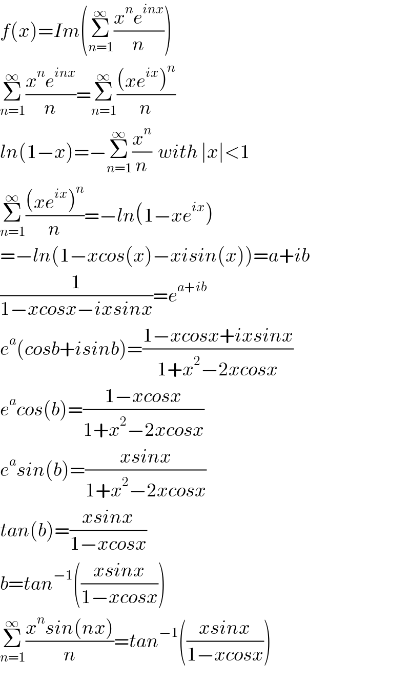 f(x)=Im(Σ_(n=1) ^∞ ((x^n e^(inx) )/n))  Σ_(n=1) ^∞ ((x^n e^(inx) )/n)=Σ_(n=1) ^∞ (((xe^(ix) )^n )/n)  ln(1−x)=−Σ_(n=1) ^∞ (x^n /n)  with ∣x∣<1  Σ_(n=1) ^∞ (((xe^(ix) )^n )/n)=−ln(1−xe^(ix) )  =−ln(1−xcos(x)−xisin(x))=a+ib  (1/(1−xcosx−ixsinx))=e^(a+ib)   e^a (cosb+isinb)=((1−xcosx+ixsinx)/(1+x^2 −2xcosx))  e^a cos(b)=((1−xcosx)/(1+x^2 −2xcosx))  e^a sin(b)=((xsinx)/(1+x^2 −2xcosx))  tan(b)=((xsinx)/(1−xcosx))  b=tan^(−1) (((xsinx)/(1−xcosx)))  Σ_(n=1) ^∞ ((x^n sin(nx))/n)=tan^(−1) (((xsinx)/(1−xcosx)))  