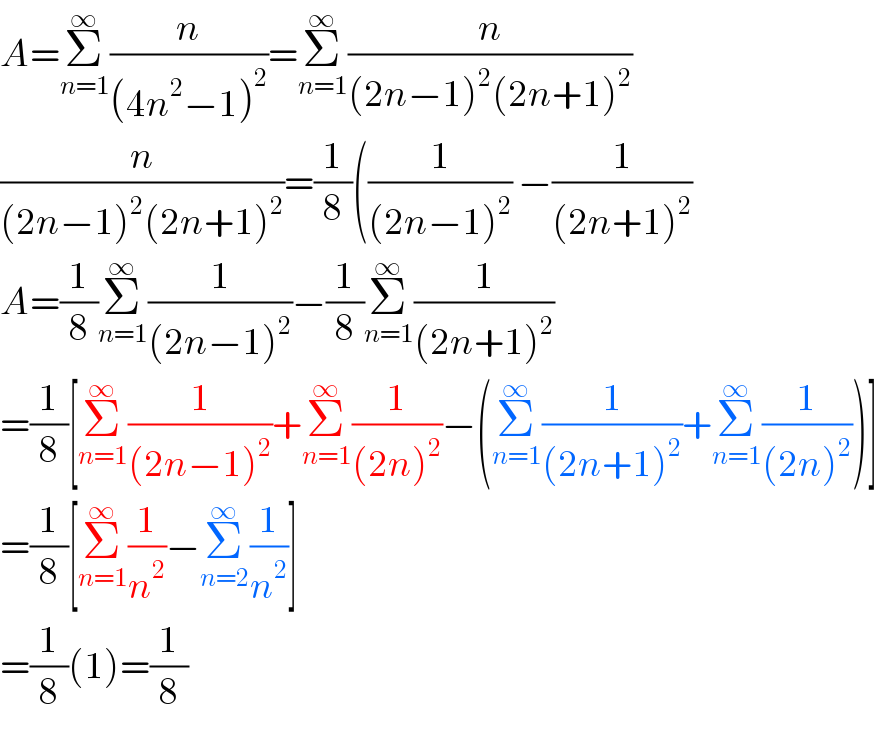 A=Σ_(n=1) ^∞ (n/((4n^2 −1)^2 ))=Σ_(n=1) ^∞ (n/((2n−1)^2 (2n+1)^2 ))  (n/((2n−1)^2 (2n+1)^2 ))=(1/8)((1/((2n−1)^2 )) −(1/((2n+1)^2 ))  A=(1/8)Σ_(n=1) ^∞ (1/((2n−1)^2 ))−(1/8)Σ_(n=1) ^∞ (1/((2n+1)^2 ))  =(1/8)[Σ_(n=1) ^∞ (1/((2n−1)^2 ))+Σ_(n=1) ^∞ (1/((2n)^2 ))−(Σ_(n=1) ^∞ (1/((2n+1)^2 ))+Σ_(n=1) ^∞ (1/((2n)^2 )))]  =(1/8)[Σ_(n=1) ^∞ (1/n^2 )−Σ_(n=2) ^∞ (1/n^2 )]  =(1/8)(1)=(1/8)  