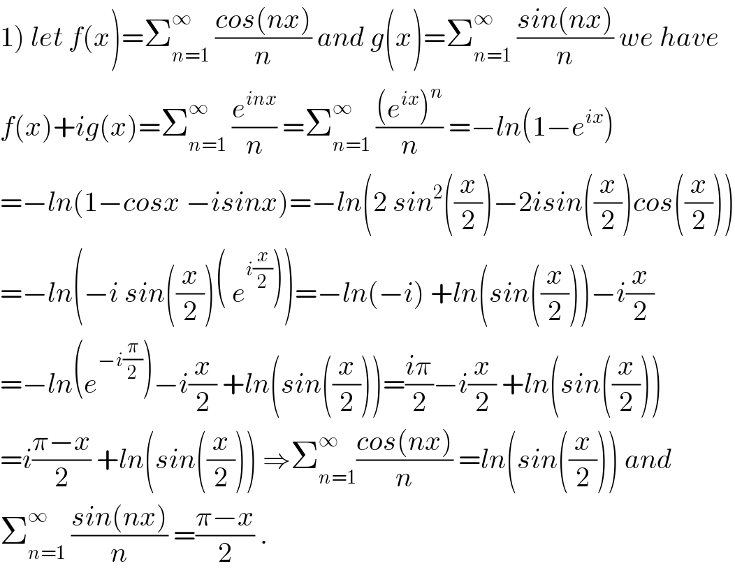 1) let f(x)=Σ_(n=1) ^∞  ((cos(nx))/n) and g(x)=Σ_(n=1) ^∞  ((sin(nx))/n) we have  f(x)+ig(x)=Σ_(n=1) ^∞  (e^(inx) /n) =Σ_(n=1) ^∞  (((e^(ix) )^n )/n) =−ln(1−e^(ix) )  =−ln(1−cosx −isinx)=−ln(2 sin^2 ((x/2))−2isin((x/2))cos((x/2)))  =−ln(−i sin((x/2))( e^(i(x/2)) ))=−ln(−i) +ln(sin((x/2)))−i(x/2)  =−ln(e^(−i(π/2)) )−i(x/2) +ln(sin((x/2)))=((iπ)/2)−i(x/2) +ln(sin((x/2)))  =i((π−x)/2) +ln(sin((x/2))) ⇒Σ_(n=1) ^∞ ((cos(nx))/n) =ln(sin((x/2))) and  Σ_(n=1) ^∞  ((sin(nx))/n) =((π−x)/2) .  