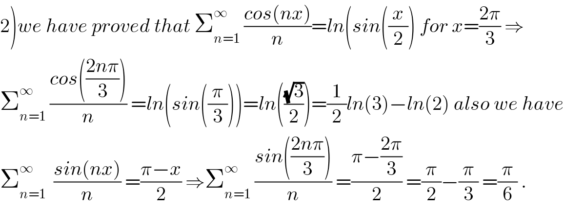 2)we have proved that Σ_(n=1) ^∞  ((cos(nx))/n)=ln(sin((x/2)) for x=((2π)/3) ⇒  Σ_(n=1) ^∞  ((cos(((2nπ)/3)))/n) =ln(sin((π/3)))=ln(((√3)/2))=(1/2)ln(3)−ln(2) also we have  Σ_(n=1) ^∞   ((sin(nx))/n) =((π−x)/2) ⇒Σ_(n=1) ^∞  ((sin(((2nπ)/3)))/n) =((π−((2π)/3))/2) =(π/2)−(π/3) =(π/6) .  