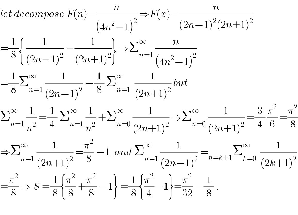 let decompose F(n)=(n/((4n^2 −1)^2 )) ⇒F(x)=(n/((2n−1)^2 (2n+1)^2 ))  =(1/8){ (1/((2n−1)^2 )) −(1/((2n+1)^2 ))} ⇒Σ_(n=1) ^∞  (n/((4n^2 −1)^2 ))  =(1/8)Σ_(n=1) ^∞  (1/((2n−1)^2 )) −(1/8) Σ_(n=1) ^∞   (1/((2n+1)^2 )) but  Σ_(n=1) ^∞  (1/n^2 ) =(1/4) Σ_(n=1) ^∞  (1/n^2 ) +Σ_(n=0) ^∞  (1/((2n+1)^2 )) ⇒Σ_(n=0) ^∞  (1/((2n+1)^2 )) =(3/4) (π^2 /6) =(π^2 /8)  ⇒Σ_(n=1) ^∞  (1/((2n+1)^2 )) =(π^2 /8) −1  and Σ_(n=1) ^∞  (1/((2n−1)^2 )) =_(n=k+1) Σ_(k=0) ^∞   (1/((2k+1)^2 ))  =(π^2 /8) ⇒ S =(1/8){(π^2 /8) +(π^2 /8) −1} =(1/8){(π^2 /4)−1}=(π^2 /(32)) −(1/8) .    