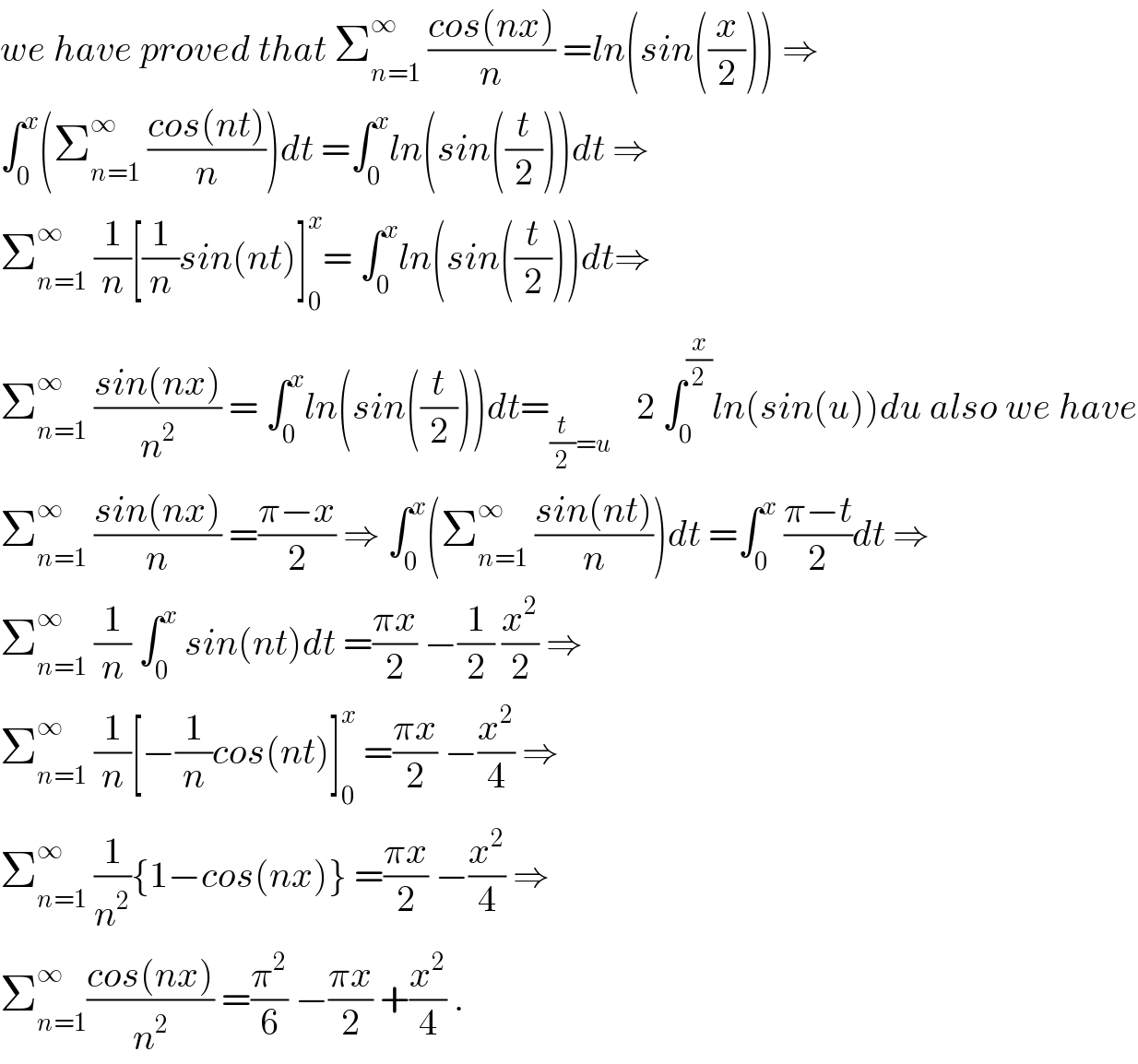 we have proved that Σ_(n=1) ^∞  ((cos(nx))/n) =ln(sin((x/2))) ⇒  ∫_0 ^x (Σ_(n=1) ^∞  ((cos(nt))/n))dt =∫_0 ^x ln(sin((t/2)))dt ⇒  Σ_(n=1) ^∞  (1/n)[(1/n)sin(nt)]_0 ^x = ∫_0 ^x ln(sin((t/2)))dt⇒  Σ_(n=1) ^∞  ((sin(nx))/n^2 ) = ∫_0 ^x ln(sin((t/2)))dt=_((t/2)=u )    2 ∫_0 ^(x/2) ln(sin(u))du also we have  Σ_(n=1) ^∞  ((sin(nx))/n) =((π−x)/2) ⇒ ∫_0 ^x (Σ_(n=1) ^∞  ((sin(nt))/n))dt =∫_0 ^x  ((π−t)/2)dt ⇒  Σ_(n=1) ^∞  (1/n) ∫_0 ^x  sin(nt)dt =((πx)/2) −(1/2) (x^2 /2) ⇒  Σ_(n=1) ^∞  (1/n)[−(1/n)cos(nt)]_0 ^x  =((πx)/2) −(x^2 /4) ⇒  Σ_(n=1) ^∞  (1/n^2 ){1−cos(nx)} =((πx)/2) −(x^2 /4) ⇒  Σ_(n=1) ^∞ ((cos(nx))/n^2 ) =(π^2 /6) −((πx)/2) +(x^2 /4) .  