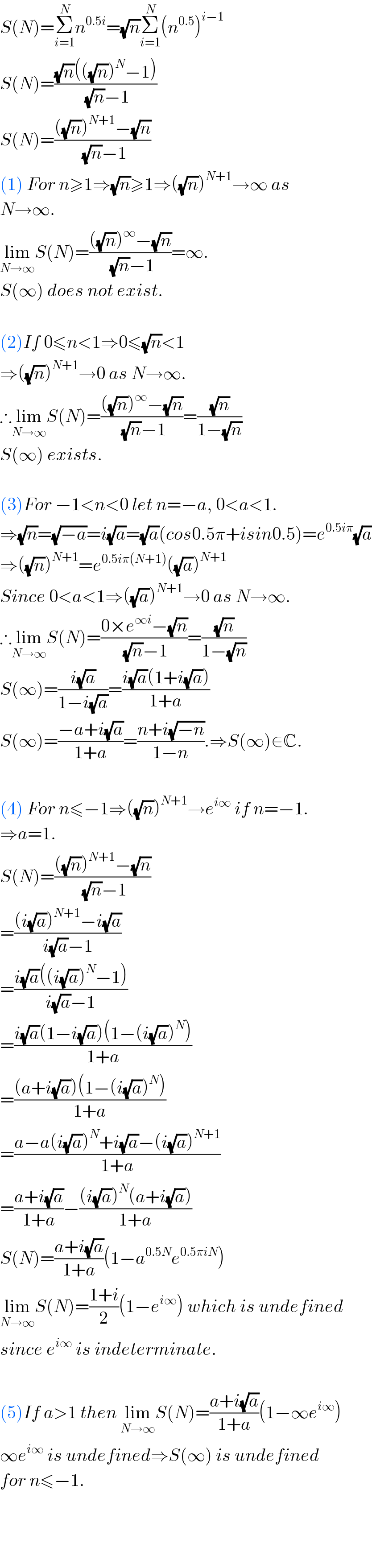 S(N)=Σ_(i=1) ^N n^(0.5i) =(√n)Σ_(i=1) ^N (n^(0.5) )^(i−1)   S(N)=(((√n)(((√n))^N −1))/((√n)−1))  S(N)=((((√n))^(N+1) −(√n))/((√n)−1))  (1) For n≥1⇒(√n)≥1⇒((√n))^(N+1) →∞ as   N→∞.  lim_(N→∞) S(N)=((((√n))^∞ −(√n))/((√n)−1))=∞.  S(∞) does not exist.     (2)If 0≤n<1⇒0≤(√n)<1  ⇒((√n))^(N+1) →0 as N→∞.  ∴lim_(N→∞) S(N)=((((√n))^∞ −(√n))/((√n)−1))=((√n)/(1−(√n)))  S(∞) exists.    (3)For −1<n<0 let n=−a, 0<a<1.  ⇒(√n)=(√(−a))=i(√a)=(√a)(cos0.5π+isin0.5)=e^(0.5iπ) (√a)  ⇒((√n))^(N+1) =e^(0.5iπ(N+1)) ((√a))^(N+1)   Since 0<a<1⇒((√a))^(N+1) →0 as N→∞.  ∴lim_(N→∞) S(N)=((0×e^(∞i) −(√n))/((√n)−1))=((√n)/(1−(√n)))  S(∞)=((i(√a))/(1−i(√a)))=((i(√a)(1+i(√a)))/(1+a))  S(∞)=((−a+i(√a))/(1+a))=((n+i(√(−n)))/(1−n)).⇒S(∞)∈C.    (4) For n≤−1⇒((√n))^(N+1) →e^(i∞)  if n=−1.  ⇒a=1.  S(N)=((((√n))^(N+1) −(√n))/((√n)−1))  =(((i(√a))^(N+1) −i(√a))/(i(√a)−1))  =((i(√a)((i(√a))^N −1))/(i(√a)−1))  =((i(√a)(1−i(√a))(1−(i(√a))^N ))/(1+a))  =(((a+i(√a))(1−(i(√a))^N ))/(1+a))  =((a−a(i(√a))^N +i(√a)−(i(√a))^(N+1) )/(1+a))  =((a+i(√a))/(1+a))−(((i(√a))^N (a+i(√a)))/(1+a))  S(N)=((a+i(√a))/(1+a))(1−a^(0.5N) e^(0.5πiN) )  lim_(N→∞) S(N)=((1+i)/2)(1−e^(i∞) ) which is undefined  since e^(i∞)  is indeterminate.    (5)If a>1 then lim_(N→∞) S(N)=((a+i(√a))/(1+a))(1−∞e^(i∞) )  ∞e^(i∞)  is undefined⇒S(∞) is undefined  for n≤−1.        