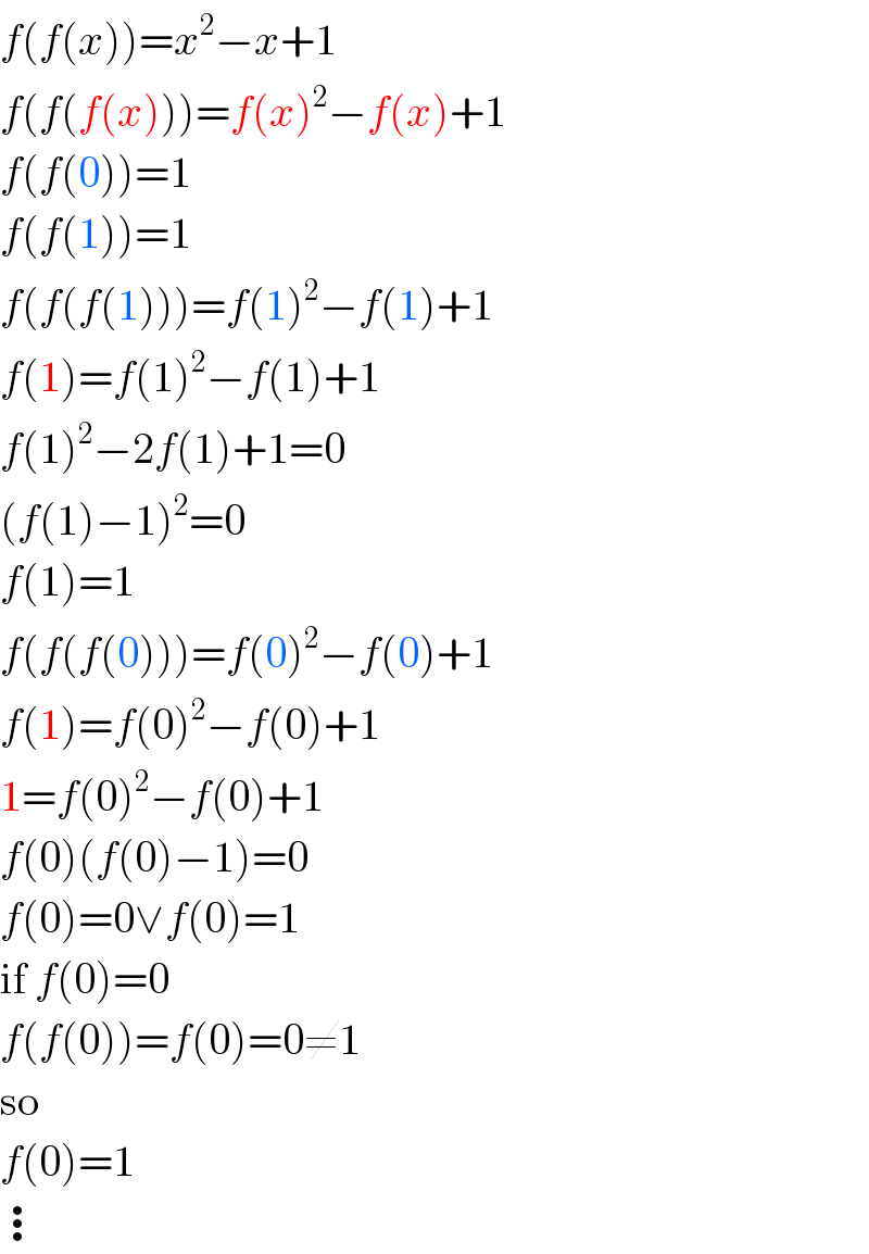 f(f(x))=x^2 −x+1  f(f(f(x)))=f(x)^2 −f(x)+1  f(f(0))=1  f(f(1))=1  f(f(f(1)))=f(1)^2 −f(1)+1  f(1)=f(1)^2 −f(1)+1  f(1)^2 −2f(1)+1=0  (f(1)−1)^2 =0  f(1)=1  f(f(f(0)))=f(0)^2 −f(0)+1  f(1)=f(0)^2 −f(0)+1  1=f(0)^2 −f(0)+1  f(0)(f(0)−1)=0  f(0)=0∨f(0)=1  if f(0)=0  f(f(0))=f(0)=0≠1  so  f(0)=1  ⋮  