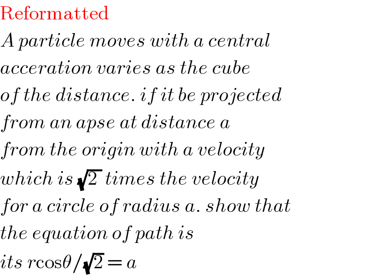 Reformatted  A particle moves with a central  acceration varies as the cube   of the distance. if it be projected  from an apse at distance a  from the origin with a velocity  which is (√(2 )) times the velocity  for a circle of radius a. show that  the equation of path is  its rcosθ/(√2) = a  