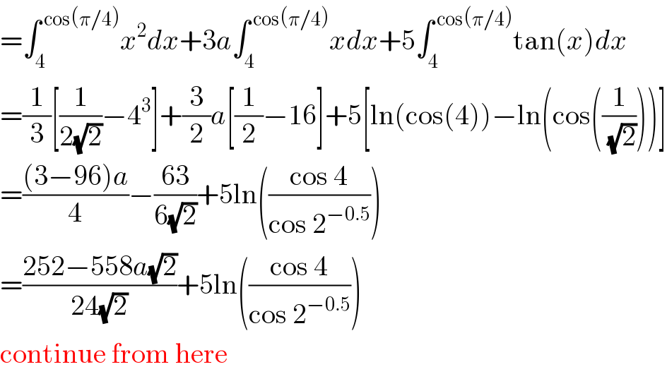 =∫_4 ^( cos(π/4)) x^2 dx+3a∫_4 ^( cos(π/4)) xdx+5∫_4 ^( cos(π/4)) tan(x)dx  =(1/3)[(1/(2(√2)))−4^3 ]+(3/2)a[(1/2)−16]+5[ln(cos(4))−ln(cos((1/(√2))))]  =(((3−96)a)/4)−((63)/(6(√2)))+5ln(((cos 4)/(cos 2^(−0.5) )))  =((252−558a(√2))/(24(√2)))+5ln(((cos 4)/(cos 2^(−0.5) )))  continue from here  