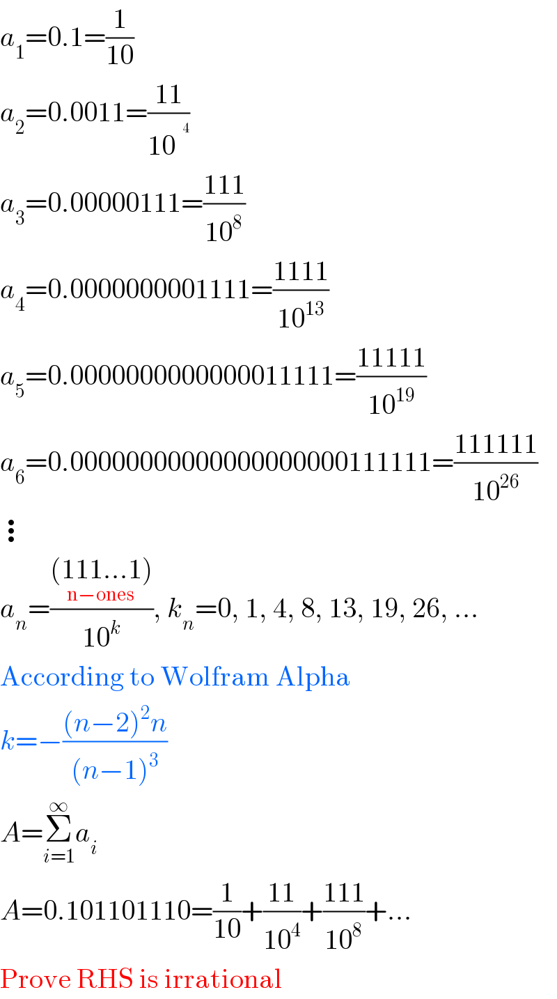 a_1 =0.1=(1/(10))  a_2 =0.0011=((11)/(10^ ))  a_3 =0.00000111=((111)/(10^8 ))  a_4 =0.0000000001111=((1111)/(10^(13) ))  a_5 =0.0000000000000011111=((11111)/(10^(19) ))  a_6 =0.00000000000000000000111111=((111111)/(10^(26) ))  ⋮  a_n =(((111...1_(n−ones) ))/(10^k )), k_n =0, 1, 4, 8, 13, 19, 26, ...  According to Wolfram Alpha  k=−(((n−2)^2 n)/((n−1)^3 ))  A=Σ_(i=1) ^∞ a_i   A=0.101101110=(1/(10))+((11)/(10^4 ))+((111)/(10^8 ))+...  Prove RHS is irrational  