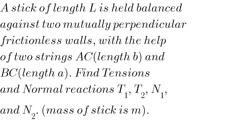 A stick of length L is held balanced  against two mutually perpendicular  frictionless walls, with the help  of two strings AC(length b) and  BC(length a). Find Tensions  and Normal reactions T_1 , T_2 , N_1 ,  and N_2 . (mass of stick is m).  