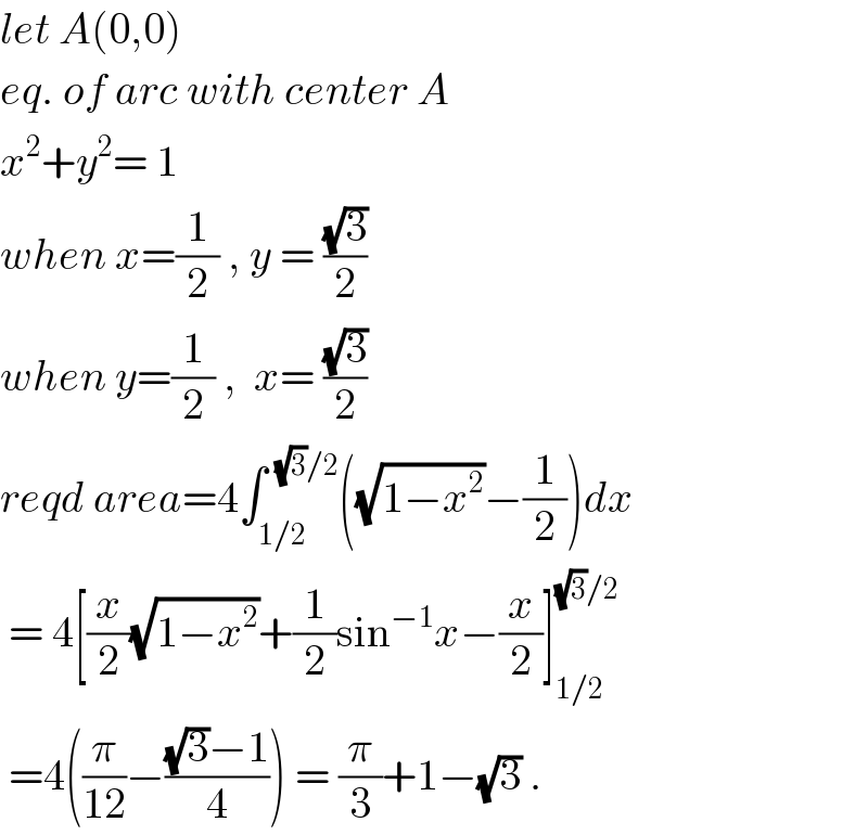 let A(0,0)  eq. of arc with center A  x^2 +y^2 = 1  when x=(1/2) , y = ((√3)/2)   when y=(1/2) ,  x= ((√3)/2)  reqd area=4∫_(1/2) ^(  (√3)/2) ((√(1−x^2 ))−(1/2))dx   = 4[(x/2)(√(1−x^2 ))+(1/2)sin^(−1) x−(x/2)]_(1/2) ^((√3)/2)    =4((π/(12))−(((√3)−1)/4)) = (π/3)+1−(√3) .  