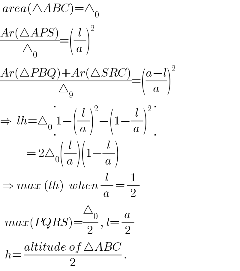  area(△ABC)=△_0   ((Ar(△APS))/△_0 )=((l/a))^2   ((Ar(△PBQ)+Ar(△SRC))/△_9 )=(((a−l)/a))^2   ⇒  lh=△_0 [1−((l/a))^2 −(1−(l/a))^2  ]             = 2△_0 ((l/a))(1−(l/a))   ⇒ max (lh)  when (l/a) = (1/2)    max(PQRS)=(△_0 /2) , l= (a/2)    h= ((altitude of △ABC)/2) .  