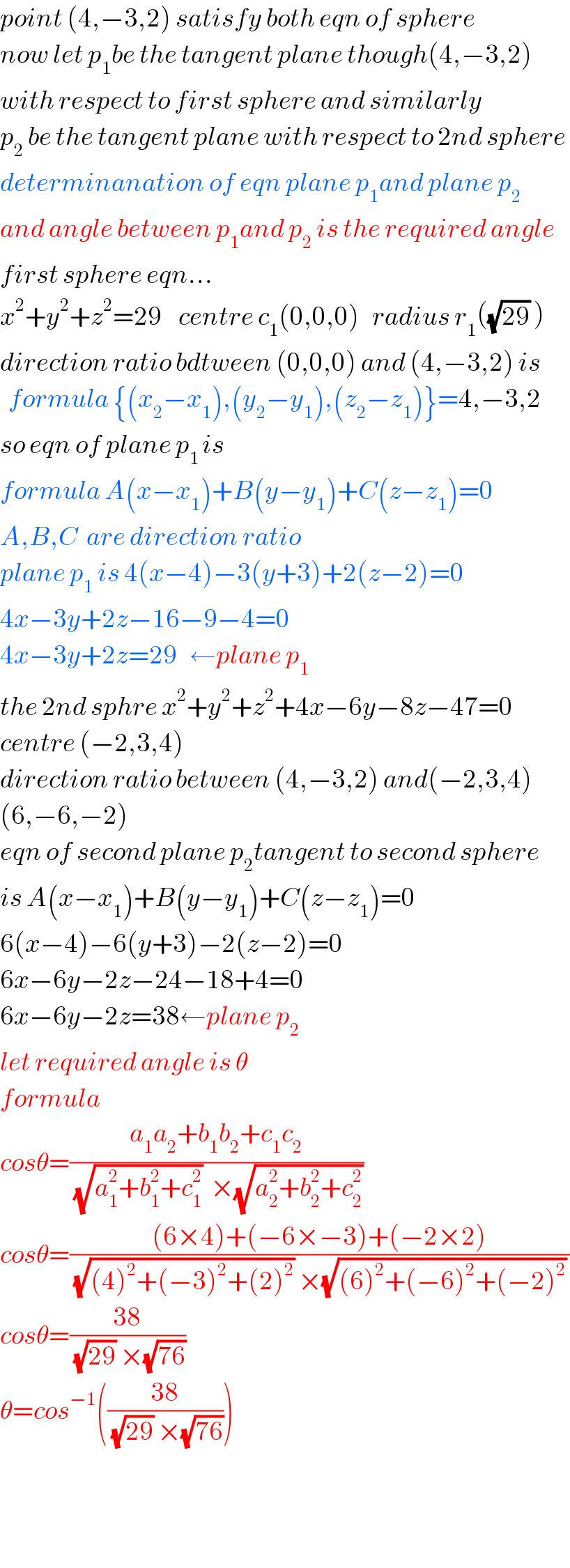 point (4,−3,2) satisfy both eqn of sphere  now let p_1 be the tangent plane though(4,−3,2)  with respect to first sphere and similarly  p_2  be the tangent plane with respect to 2nd sphere  determinanation of eqn plane p_1 and plane p_2   and angle between p_1 and p_2  is the required angle  first sphere eqn...  x^2 +y^2 +z^2 =29    centre c_1 (0,0,0)   radius r_1 ((√(29)) )  direction ratio bdtween (0,0,0) and (4,−3,2) is    formula {(x_2 −x_1 ),(y_2 −y_1 ),(z_2 −z_1 )}=4,−3,2  so eqn of plane p_(1 ) is  formula A(x−x_1 )+B(y−y_1 )+C(z−z_1 )=0  A,B,C  are direction ratio  plane p_1  is 4(x−4)−3(y+3)+2(z−2)=0  4x−3y+2z−16−9−4=0  4x−3y+2z=29   ←plane p_1   the 2nd sphre x^2 +y^2 +z^2 +4x−6y−8z−47=0  centre (−2,3,4)  direction ratio between (4,−3,2) and(−2,3,4)  (6,−6,−2)  eqn of second plane p_2 tangent to second sphere  is A(x−x_1 )+B(y−y_1 )+C(z−z_1 )=0  6(x−4)−6(y+3)−2(z−2)=0  6x−6y−2z−24−18+4=0  6x−6y−2z=38←plane p_2   let required angle is θ  formula  cosθ=((a_1 a_2 +b_1 b_2 +c_1 c_2 )/((√(a_1 ^2 +b_1 ^2 +c_1 ^2 ))  ×(√(a_2 ^2 +b_2 ^2 +c_2 ^2 ))))   cosθ=(((6×4)+(−6×−3)+(−2×2))/((√((4)^2 +(−3)^2 +(2)^2 )) ×(√((6)^2 +(−6)^2 +(−2)^2 )) ))  cosθ=((38)/((√(29)) ×(√(76))))  θ=cos^(−1) (((38)/((√(29)) ×(√(76)))))      