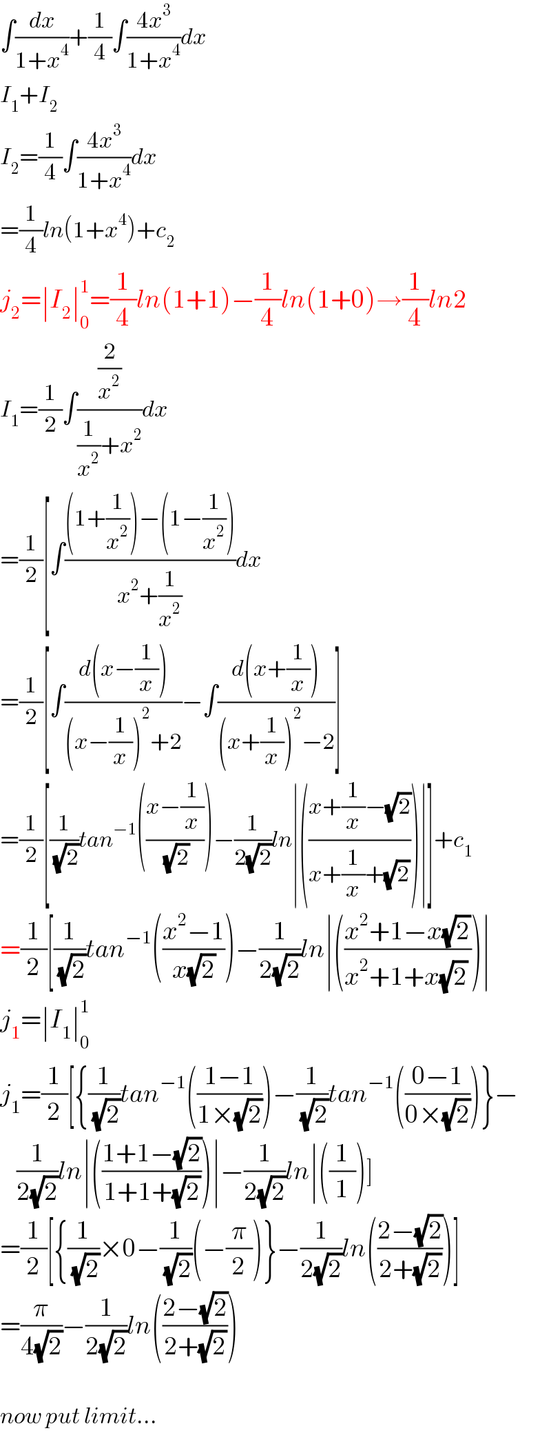 ∫(dx/(1+x^4 ))+(1/4)∫((4x^3 )/(1+x^4 ))dx  I_1 +I_2   I_2 =(1/4)∫((4x^3 )/(1+x^4 ))dx  =(1/4)ln(1+x^4 )+c_2   j_2 =∣I_2 ∣_0 ^1 =(1/4)ln(1+1)−(1/4)ln(1+0)→(1/4)ln2  I_1 =(1/2)∫((2/x^2 )/((1/x^2 )+x^2 ))dx  =(1/2)[∫(((1+(1/x^2 ))−(1−(1/x^2 )))/(x^2 +(1/x^2 )))dx  =(1/2)[∫((d(x−(1/x)))/((x−(1/x))^2 +2))−∫((d(x+(1/x)))/((x+(1/x))^2 −2))]  =(1/2)[(1/(√2))tan^(−1) (((x−(1/x))/(√2)))−(1/(2(√2)))ln∣(((x+(1/x)−(√2))/(x+(1/x)+(√2))))∣]+c_1   =(1/2)[(1/(√2))tan^(−1) (((x^2 −1)/(x(√2))))−(1/(2(√2)))ln∣(((x^2 +1−x(√2))/(x^2 +1+x(√2) )))∣  j_1 =∣I_1 ∣_0 ^1   j_1 =(1/2)[{(1/(√2))tan^(−1) (((1−1)/(1×(√2))))−(1/(√2))tan^(−1) (((0−1)/(0×(√2))))}−      (1/(2(√2)))ln∣(((1+1−(√2))/(1+1+(√2))))∣−(1/(2(√2)))ln∣((1/1))]  =(1/2)[{(1/(√2))×0−(1/(√2))(−(π/2))}−(1/(2(√2)))ln(((2−(√2))/(2+(√2))))]  =(π/(4(√2)))−(1/(2(√2)))ln(((2−(√2))/(2+(√2))))        now put limit...  