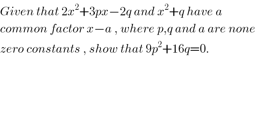 Given that 2x^2 +3px−2q and x^2 +q have a  common factor x−a , where p,q and a are none   zero constants , show that 9p^2 +16q=0.  