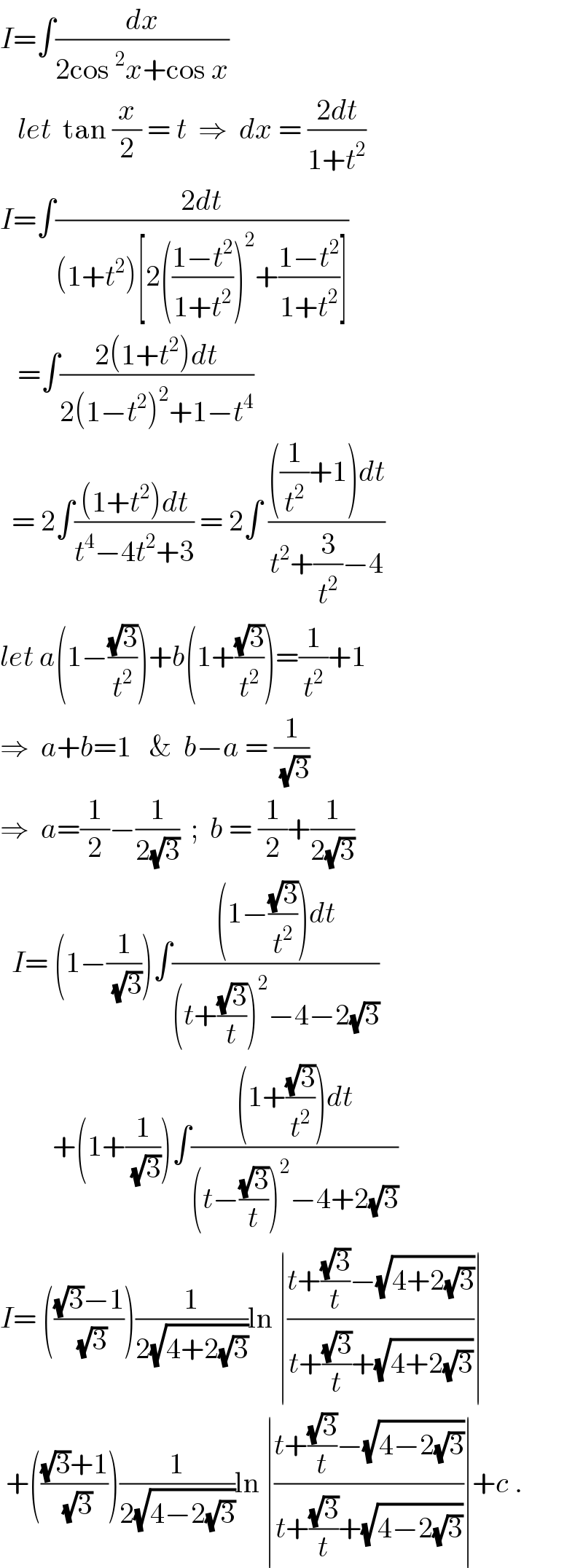 I=∫(dx/(2cos^2 x+cos x))     let  tan (x/2) = t  ⇒  dx = ((2dt)/(1+t^2 ))  I=∫((2dt)/((1+t^2 )[2(((1−t^2 )/(1+t^2 )))^2 +((1−t^2 )/(1+t^2 ))]))     =∫((2(1+t^2 )dt)/(2(1−t^2 )^2 +1−t^4 ))    = 2∫(((1+t^2 )dt)/(t^4 −4t^2 +3)) = 2∫ ((((1/t^2 )+1)dt)/(t^2 +(3/t^2 )−4))  let a(1−((√3)/t^2 ))+b(1+((√3)/t^2 ))=(1/t^2 )+1  ⇒  a+b=1   &  b−a = (1/(√3))  ⇒  a=(1/2)−(1/(2(√3)))  ;  b = (1/2)+(1/(2(√3)))    I= (1−(1/(√3)))∫(((1−((√3)/t^2 ))dt)/((t+((√3)/t))^2 −4−2(√3)))           +(1+(1/(√3)))∫(((1+((√3)/t^2 ))dt)/((t−((√3)/t))^2 −4+2(√3)))  I= ((((√3)−1)/(√3)))(1/(2(√(4+2(√3)))))ln ∣((t+((√3)/t)−(√(4+2(√3))))/(t+((√3)/t)+(√(4+2(√3)))))∣   +((((√3)+1)/(√3)))(1/(2(√(4−2(√3)))))ln ∣((t+((√3)/t)−(√(4−2(√3))))/(t+((√3)/t)+(√(4−2(√3)))))∣+c .  