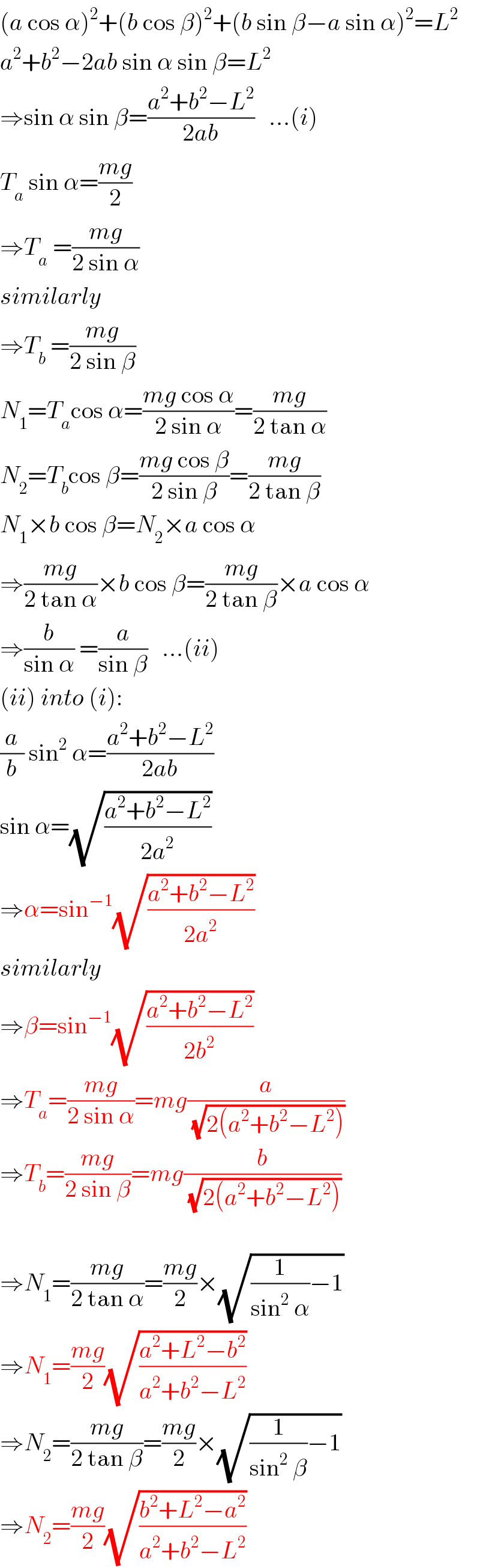 (a cos α)^2 +(b cos β)^2 +(b sin β−a sin α)^2 =L^2   a^2 +b^2 −2ab sin α sin β=L^2   ⇒sin α sin β=((a^2 +b^2 −L^2 )/(2ab))   ...(i)  T_a  sin α=((mg)/2)  ⇒T_a  =((mg)/(2 sin α))  similarly  ⇒T_b  =((mg)/(2 sin β))  N_1 =T_a cos α=((mg cos α)/(2 sin α))=((mg)/(2 tan α))  N_2 =T_b cos β=((mg cos β)/(2 sin β))=((mg)/(2 tan β))  N_1 ×b cos β=N_2 ×a cos α  ⇒((mg)/(2 tan α))×b cos β=((mg)/(2 tan β))×a cos α  ⇒(b/(sin α)) =(a/(sin β))   ...(ii)  (ii) into (i):  (a/b) sin^2  α=((a^2 +b^2 −L^2 )/(2ab))  sin α=(√((a^2 +b^2 −L^2 )/(2a^2 )))  ⇒α=sin^(−1) (√((a^2 +b^2 −L^2 )/(2a^2 )))  similarly  ⇒β=sin^(−1) (√((a^2 +b^2 −L^2 )/(2b^2 )))  ⇒T_a =((mg)/(2 sin α))=mg(a/(√(2(a^2 +b^2 −L^2 ))))  ⇒T_b =((mg)/(2 sin β))=mg(b/(√(2(a^2 +b^2 −L^2 ))))    ⇒N_1 =((mg)/(2 tan α))=((mg)/2)×(√((1/(sin^2  α))−1))  ⇒N_1 =((mg)/2)(√((a^2 +L^2 −b^2 )/(a^2 +b^2 −L^2 )))  ⇒N_2 =((mg)/(2 tan β))=((mg)/2)×(√((1/(sin^2  β))−1))  ⇒N_2 =((mg)/2)(√((b^2 +L^2 −a^2 )/(a^2 +b^2 −L^2 )))  