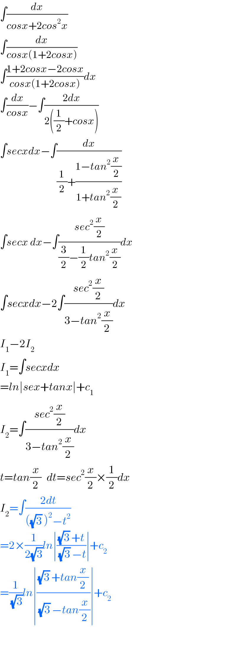 ∫(dx/(cosx+2cos^2 x))  ∫(dx/(cosx(1+2cosx)))  ∫((1+2cosx−2cosx)/(cosx(1+2cosx)))dx  ∫(dx/(cosx))−∫((2dx)/(2((1/2)+cosx)))  ∫secxdx−∫(dx/((1/2)+((1−tan^2 (x/2))/(1+tan^2 (x/2)))))  ∫secx dx−∫((sec^2 (x/2))/((3/2)−(1/2)tan^2 (x/2)))dx  ∫secxdx−2∫((sec^2 (x/2))/(3−tan^2 (x/2)))dx  I_1 −2I_2   I_1 =∫secxdx  =ln∣sex+tanx∣+c_1   I_2 =∫((sec^2 (x/2))/(3−tan^2 (x/2)))dx  t=tan(x/2)   dt=sec^2 (x/2)×(1/2)dx  I_2 =∫((2dt)/(((√3) )^2 −t^2 ))  =2×(1/(2(√3)))ln∣(((√3) +t)/((√3) −t))∣+c_2   =(1/(√3))ln∣(((√3) +tan(x/2))/((√3) −tan(x/2)))∣+c_2     