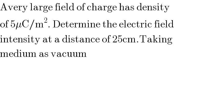 Avery large field of charge has density  of 5μC/m^2 . Determine the electric field  intensity at a distance of 25cm.Taking  medium as vacuum  