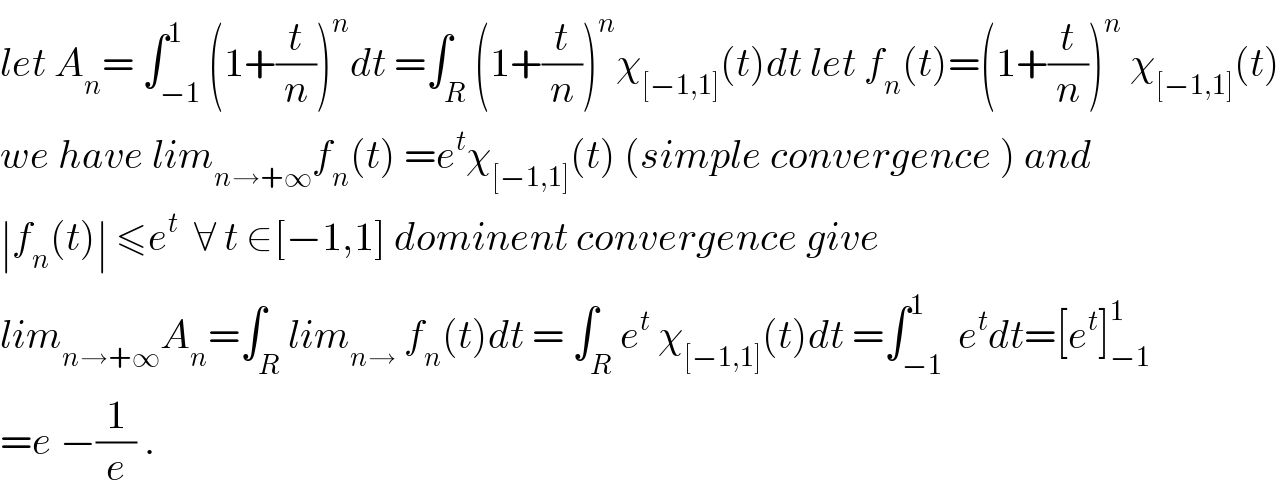 let A_n = ∫_(−1) ^1 (1+(t/n))^n dt =∫_R (1+(t/n))^n χ_([−1,1]) (t)dt let f_n (t)=(1+(t/n))^n  χ_([−1,1]) (t)  we have lim_(n→+∞) f_n (t) =e^t χ_([−1,1]) (t) (simple convergence ) and  ∣f_n (t)∣ ≤e^t   ∀ t ∈[−1,1] dominent convergence give  lim_(n→+∞) A_n =∫_R lim_(n→)  f_n (t)dt = ∫_R e^t  χ_([−1,1]) (t)dt =∫_(−1) ^1  e^t dt=[e^t ]_(−1) ^1   =e −(1/e) .  