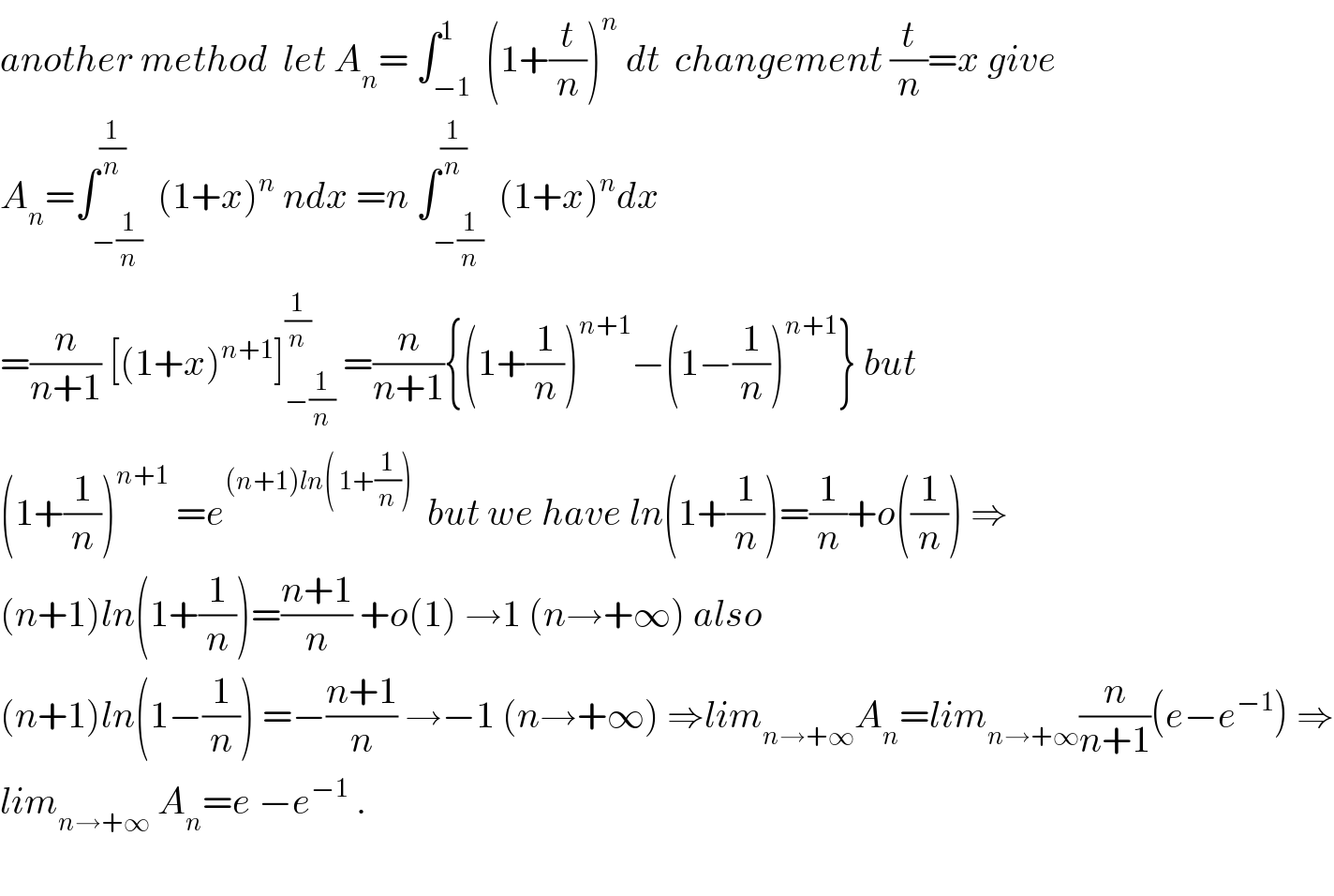 another method  let A_n = ∫_(−1) ^1  (1+(t/n))^n  dt  changement (t/n)=x give  A_n =∫_(−(1/n)) ^(1/n)  (1+x)^n  ndx =n ∫_(−(1/n)) ^(1/n)  (1+x)^n dx  =(n/(n+1)) [(1+x)^(n+1) ]_(−(1/n)) ^(1/n)  =(n/(n+1)){(1+(1/n))^(n+1) −(1−(1/n))^(n+1) } but  (1+(1/n))^(n+1)  =e^((n+1)ln( 1+(1/n)))   but we have ln(1+(1/n))=(1/n)+o((1/n)) ⇒  (n+1)ln(1+(1/n))=((n+1)/n) +o(1) →1 (n→+∞) also  (n+1)ln(1−(1/n)) =−((n+1)/n) →−1 (n→+∞) ⇒lim_(n→+∞) A_n =lim_(n→+∞) (n/(n+1))(e−e^(−1) ) ⇒  lim_(n→+∞)  A_n =e −e^(−1)  .    
