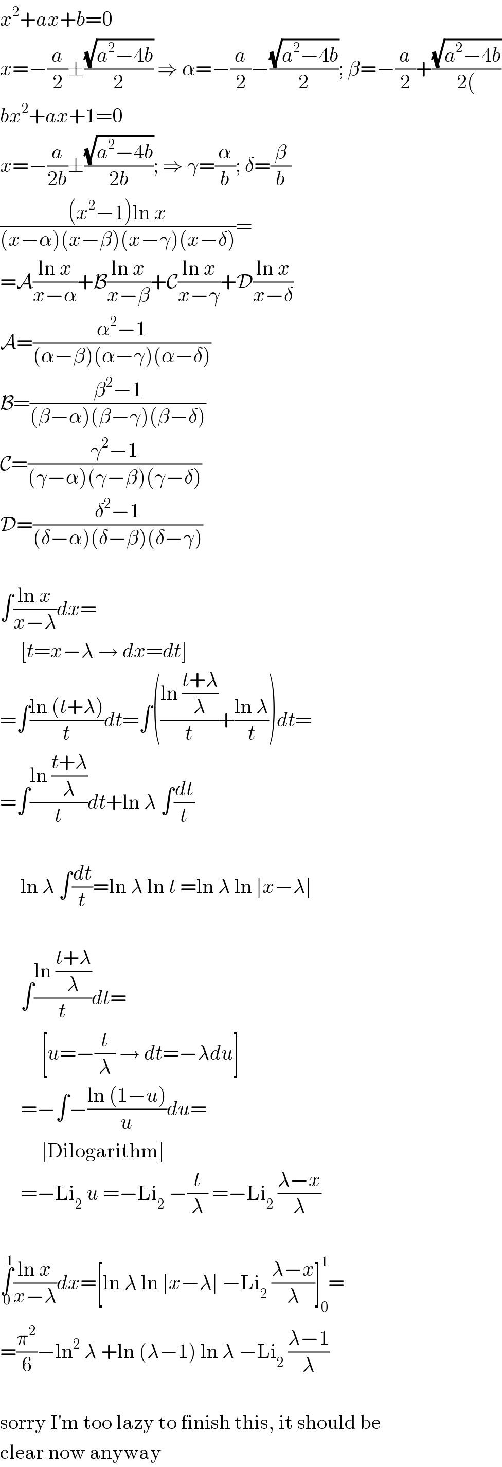 x^2 +ax+b=0  x=−(a/2)±((√(a^2 −4b))/2) ⇒ α=−(a/2)−((√(a^2 −4b))/2); β=−(a/2)+((√(a^2 −4b))/(2())  bx^2 +ax+1=0  x=−(a/(2b))±((√(a^2 −4b))/(2b)); ⇒ γ=(α/b); δ=(β/b)  (((x^2 −1)ln x)/((x−α)(x−β)(x−γ)(x−δ)))=  =A((ln x)/(x−α))+B((ln x)/(x−β))+C((ln x)/(x−γ))+D((ln x)/(x−δ))  A=((α^2 −1)/((α−β)(α−γ)(α−δ)))  B=((β^2 −1)/((β−α)(β−γ)(β−δ)))  C=((γ^2 −1)/((γ−α)(γ−β)(γ−δ)))  D=((δ^2 −1)/((δ−α)(δ−β)(δ−γ)))    ∫((ln x)/(x−λ))dx=       [t=x−λ → dx=dt]  =∫((ln (t+λ))/t)dt=∫(((ln ((t+λ)/λ))/t)+((ln λ)/t))dt=  =∫((ln ((t+λ)/λ))/t)dt+ln λ ∫(dt/t)         ln λ ∫(dt/t)=ln λ ln t =ln λ ln ∣x−λ∣         ∫((ln ((t+λ)/λ))/t)dt=            [u=−(t/λ) → dt=−λdu]       =−∫−((ln (1−u))/u)du=            [Dilogarithm]       =−Li_2  u =−Li_2  −(t/λ) =−Li_2  ((λ−x)/λ)    ∫_0 ^1 ((ln x)/(x−λ))dx=[ln λ ln ∣x−λ∣ −Li_2  ((λ−x)/λ)]_0 ^1 =  =(π^2 /6)−ln^2  λ +ln (λ−1) ln λ −Li_2  ((λ−1)/λ)    sorry I′m too lazy to finish this, it should be  clear now anyway  