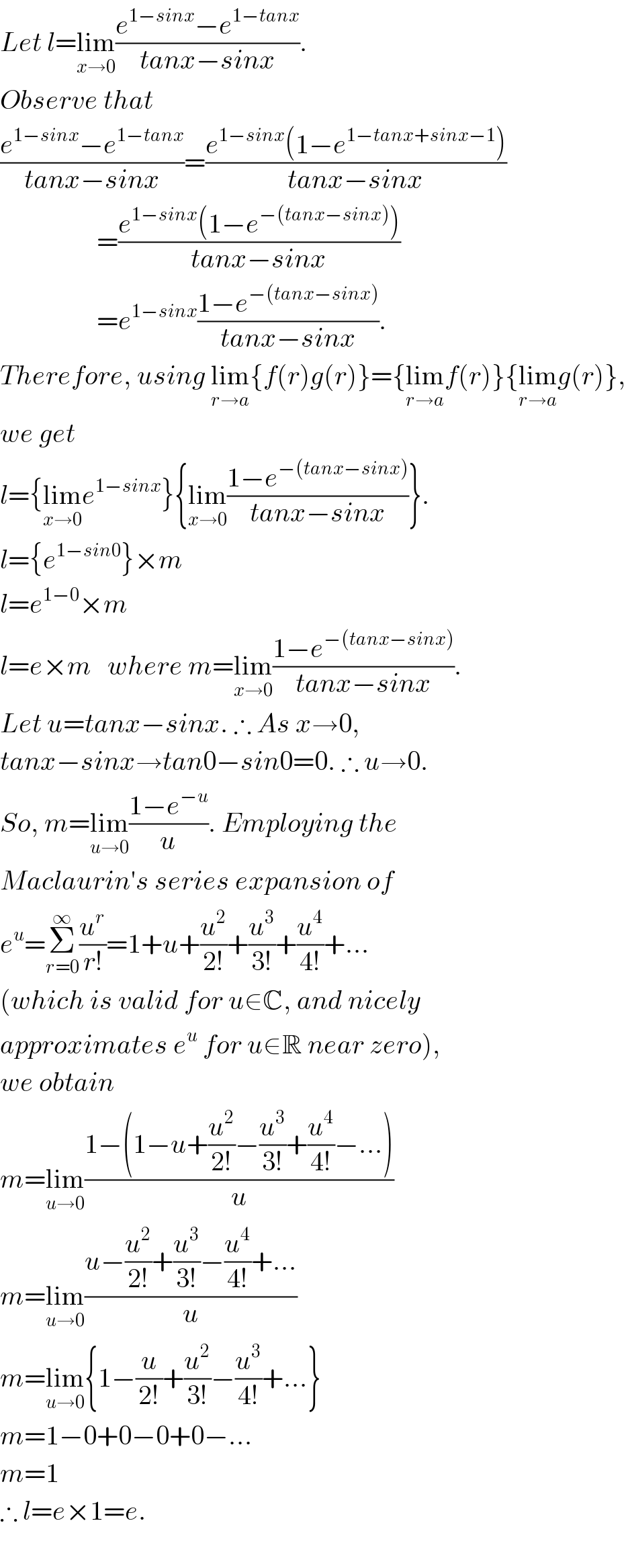 Let l=lim_(x→0) ((e^(1−sinx) −e^(1−tanx) )/(tanx−sinx)).  Observe that  ((e^(1−sinx) −e^(1−tanx) )/(tanx−sinx))=((e^(1−sinx) (1−e^(1−tanx+sinx−1) ))/(tanx−sinx))                    =((e^(1−sinx) (1−e^(−(tanx−sinx)) ))/(tanx−sinx))                    =e^(1−sinx) ((1−e^(−(tanx−sinx)) )/(tanx−sinx)).  Therefore, using lim_(r→a) {f(r)g(r)}={lim_(r→a) f(r)}{lim_(r→a) g(r)},  we get   l={lim_(x→0) e^(1−sinx) }{lim_(x→0) ((1−e^(−(tanx−sinx)) )/(tanx−sinx))}.  l={e^(1−sin0) }×m  l=e^(1−0) ×m  l=e×m   where m=lim_(x→0) ((1−e^(−(tanx−sinx)) )/(tanx−sinx)).  Let u=tanx−sinx. ∴ As x→0,  tanx−sinx→tan0−sin0=0. ∴ u→0.  So, m=lim_(u→0) ((1−e^(−u) )/u). Employing the   Maclaurin′s series expansion of   e^u =Σ_(r=0) ^∞ (u^r /(r!))=1+u+(u^2 /(2!))+(u^3 /(3!))+(u^4 /(4!))+...  (which is valid for u∈C, and nicely  approximates e^u  for u∈R near zero),  we obtain  m=lim_(u→0) ((1−(1−u+(u^2 /(2!))−(u^3 /(3!))+(u^4 /(4!))−...))/u)  m=lim_(u→0) ((u−(u^2 /(2!))+(u^3 /(3!))−(u^4 /(4!))+...)/u)  m=lim_(u→0) {1−(u/(2!))+(u^2 /(3!))−(u^3 /(4!))+...}  m=1−0+0−0+0−...  m=1  ∴ l=e×1=e.     