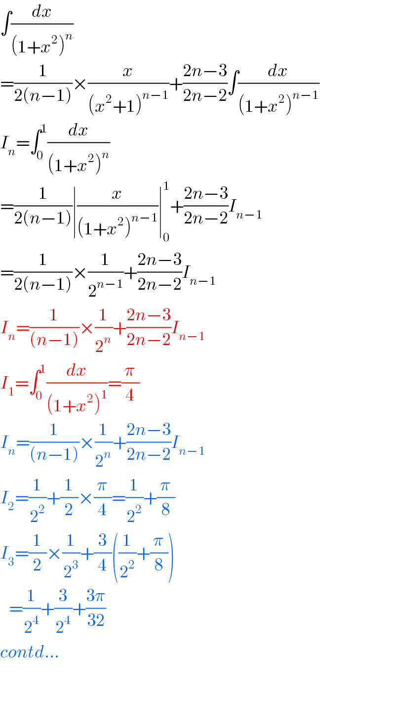 ∫(dx/((1+x^2 )^n ))  =(1/(2(n−1)))×(x/((x^2 +1)^(n−1) ))+((2n−3)/(2n−2))∫(dx/((1+x^2 )^(n−1) ))  I_n =∫_0 ^1 (dx/((1+x^2 )^n ))  =(1/(2(n−1)))∣(x/((1+x^2 )^(n−1) ))∣_0 ^1 +((2n−3)/(2n−2))I_(n−1)   =(1/(2(n−1)))×(1/2^(n−1) )+((2n−3)/(2n−2))I_(n−1)   I_n =(1/((n−1)))×(1/2^n )+((2n−3)/(2n−2))I_(n−1)   I_1 =∫_0 ^1 (dx/((1+x^2 )^1 ))=(π/4)  I_n =(1/((n−1)))×(1/2^n )+((2n−3)/(2n−2))I_(n−1)   I_2 =(1/2^2 )+(1/2)×(π/4)=(1/2^2 )+(π/8)  I_3 =(1/2)×(1/2^3 )+(3/4)((1/2^2 )+(π/8))     =(1/2^4 )+(3/2^4 )+((3π)/(32))  contd...    