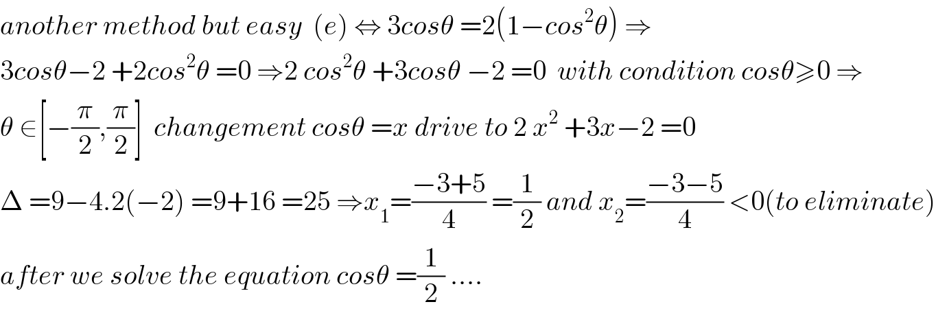 another method but easy  (e) ⇔ 3cosθ =2(1−cos^2 θ) ⇒  3cosθ−2 +2cos^2 θ =0 ⇒2 cos^2 θ +3cosθ −2 =0  with condition cosθ≥0 ⇒  θ ∈[−(π/2),(π/2)]  changement cosθ =x drive to 2 x^2  +3x−2 =0  Δ =9−4.2(−2) =9+16 =25 ⇒x_1 =((−3+5)/4) =(1/2) and x_2 =((−3−5)/4) <0(to eliminate)  after we solve the equation cosθ =(1/2) ....  