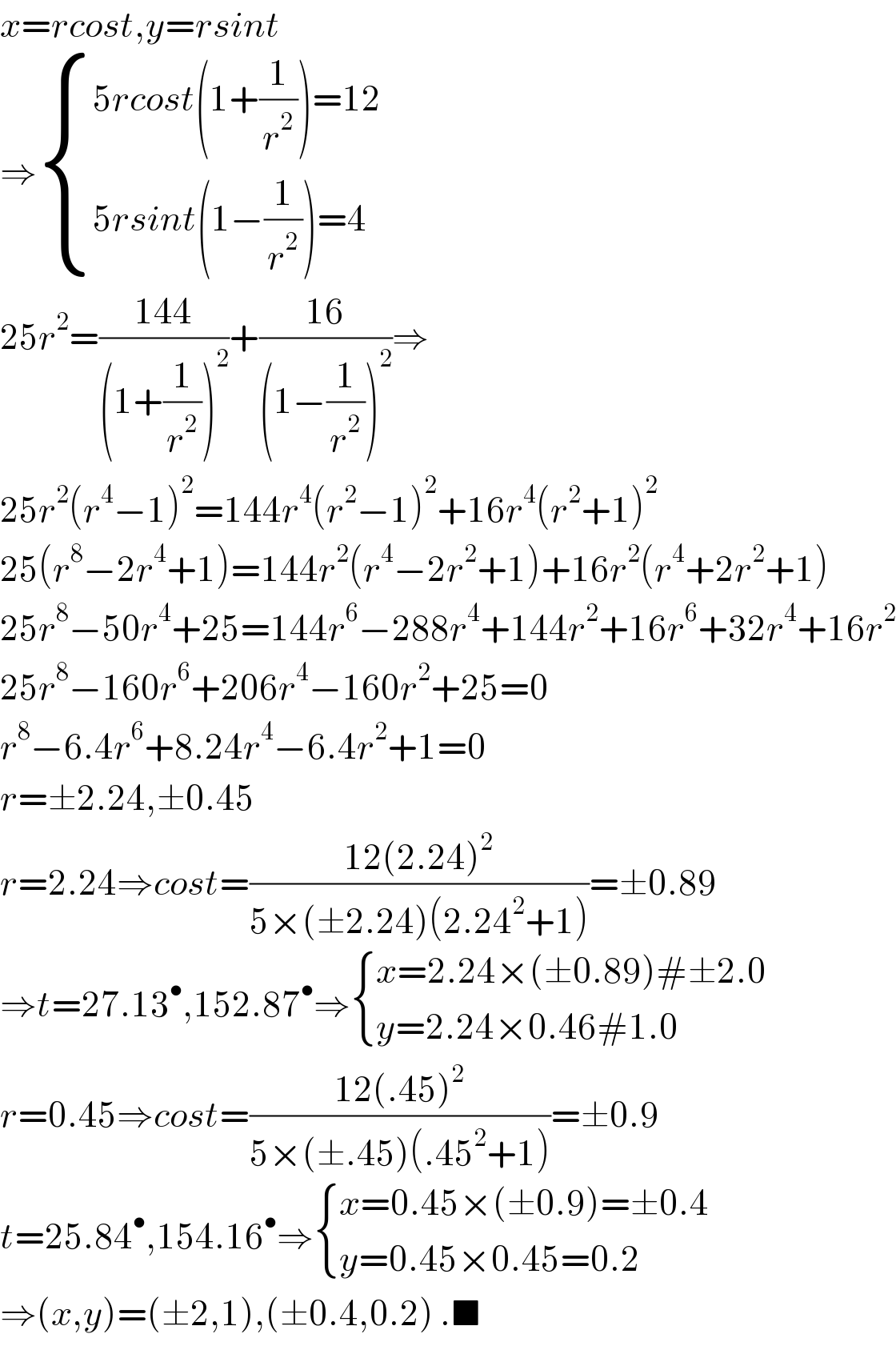 x=rcost,y=rsint  ⇒ { ((5rcost(1+(1/r^2 ))=12)),((5rsint(1−(1/r^2 ))=4)) :}  25r^2 =((144)/((1+(1/r^2 ))^2 ))+((16)/((1−(1/r^2 ))^2 ))⇒  25r^2 (r^4 −1)^2 =144r^4 (r^2 −1)^2 +16r^4 (r^2 +1)^2   25(r^8 −2r^4 +1)=144r^2 (r^4 −2r^2 +1)+16r^2 (r^4 +2r^2 +1)  25r^8 −50r^4 +25=144r^6 −288r^4 +144r^2 +16r^6 +32r^4 +16r^2   25r^8 −160r^6 +206r^4 −160r^2 +25=0  r^8 −6.4r^6 +8.24r^4 −6.4r^2 +1=0  r=±2.24,±0.45  r=2.24⇒cost=((12(2.24)^2 )/(5×(±2.24)(2.24^2 +1)))=±0.89  ⇒t=27.13^• ,152.87^• ⇒ { ((x=2.24×(±0.89)#±2.0)),((y=2.24×0.46#1.0)) :}  r=0.45⇒cost=((12(.45)^2 )/(5×(±.45)(.45^2 +1)))=±0.9  t=25.84^• ,154.16^• ⇒ { ((x=0.45×(±0.9)=±0.4)),((y=0.45×0.45=0.2)) :}  ⇒(x,y)=(±2,1),(±0.4,0.2) .■  
