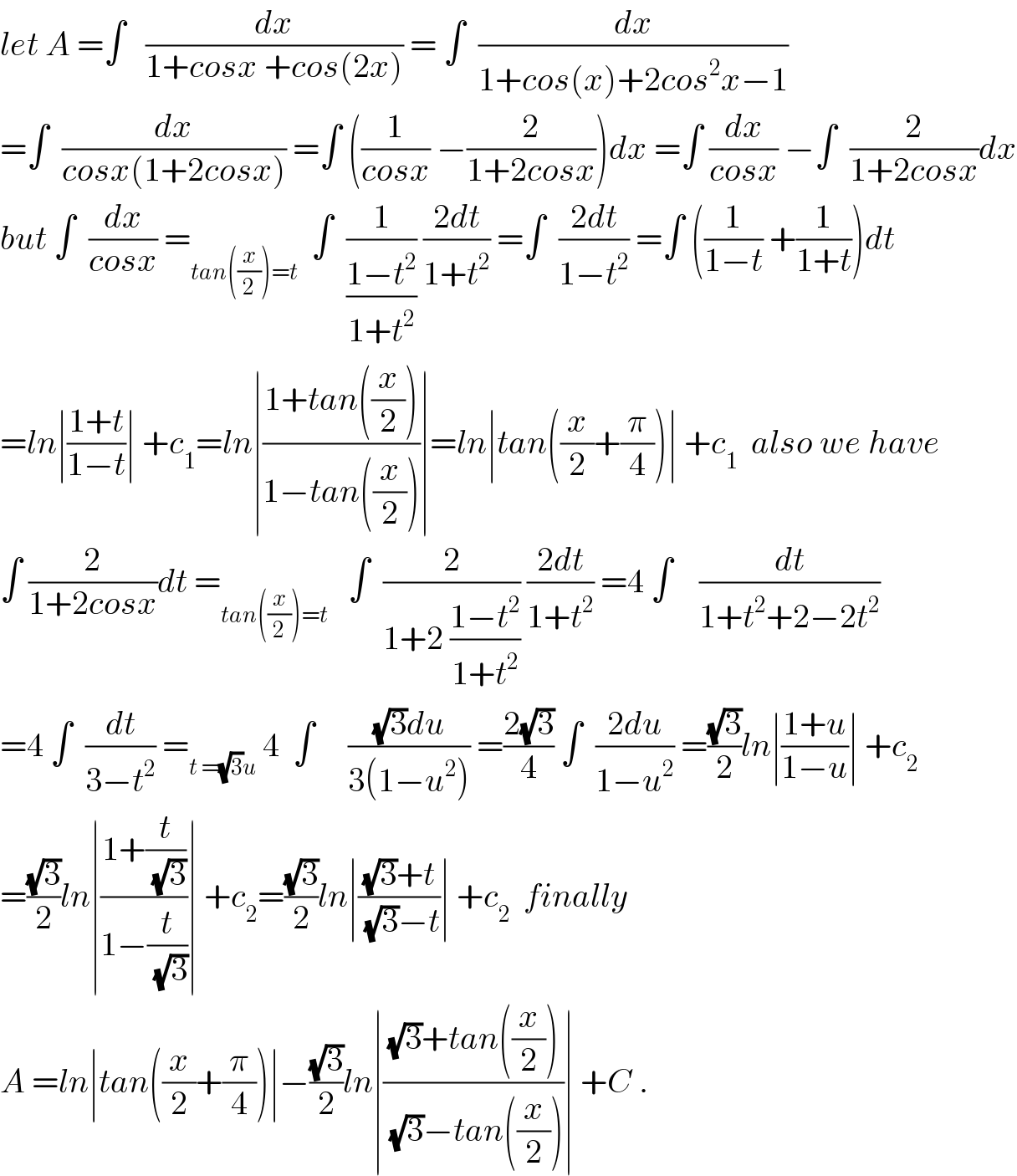 let A =∫   (dx/(1+cosx +cos(2x))) = ∫  (dx/(1+cos(x)+2cos^2 x−1))  =∫  (dx/(cosx(1+2cosx))) =∫ ((1/(cosx)) −(2/(1+2cosx)))dx =∫ (dx/(cosx)) −∫  (2/(1+2cosx))dx  but ∫  (dx/(cosx)) =_(tan((x/2))=t)   ∫  (1/((1−t^2 )/(1+t^2 ))) ((2dt)/(1+t^2 )) =∫  ((2dt)/(1−t^2 )) =∫ ((1/(1−t)) +(1/(1+t)))dt  =ln∣((1+t)/(1−t))∣ +c_1 =ln∣((1+tan((x/2)))/(1−tan((x/2))))∣=ln∣tan((x/2)+(π/4))∣ +c_1   also we have  ∫ (2/(1+2cosx))dt =_(tan((x/2))=t)    ∫  (2/(1+2 ((1−t^2 )/(1+t^2 )))) ((2dt)/(1+t^2 )) =4 ∫    (dt/(1+t^2 +2−2t^2 ))  =4 ∫  (dt/(3−t^2 )) =_(t =(√3)u)  4  ∫     (((√3)du)/(3(1−u^2 ))) =((2(√3))/4) ∫  ((2du)/(1−u^2 )) =((√3)/2)ln∣((1+u)/(1−u))∣ +c_2   =((√3)/2)ln∣((1+(t/(√3)))/(1−(t/(√3))))∣ +c_2 =((√3)/2)ln∣(((√3)+t)/((√3)−t))∣ +c_2   finally   A =ln∣tan((x/2)+(π/4))∣−((√3)/2)ln∣(((√3)+tan((x/2)))/((√3)−tan((x/2))))∣ +C .  