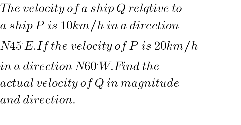 The velocity of a ship Q relqtive to  a ship P  is 10km/h in a direction  N45^. E.If the velocity of P  is 20km/h  in a direction N60^. W.Find the  actual velocity of Q in magnitude  and direction.  