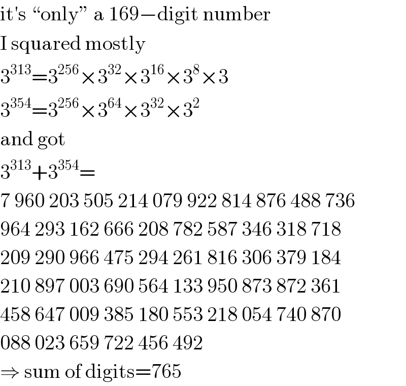 it′s “only” a 169−digit number  I squared mostly  3^(313) =3^(256) ×3^(32) ×3^(16) ×3^8 ×3  3^(354) =3^(256) ×3^(64) ×3^(32) ×3^2   and got  3^(313) +3^(354) =  7 960 203 505 214 079 922 814 876 488 736  964 293 162 666 208 782 587 346 318 718  209 290 966 475 294 261 816 306 379 184  210 897 003 690 564 133 950 873 872 361  458 647 009 385 180 553 218 054 740 870  088 023 659 722 456 492  ⇒ sum of digits=765  