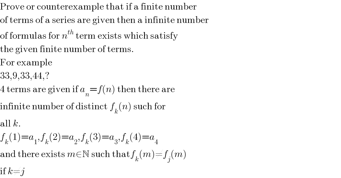 Prove or counterexample that if a finite number   of terms of a series are given then a infinite number  of formulas for n^(th)  term exists which satisfy  the given finite number of terms.  For example  33,9,33,44,?  4 terms are given if a_n =f(n) then there are  infinite number of distinct f_k (n) such for  all k.  f_k (1)=a_1 ,f_k (2)=a_2 ,f_k (3)=a_3 ,f_k (4)=a_4   and there exists m∈N such thatf_k (m)≠f_j (m)   if k≠j  