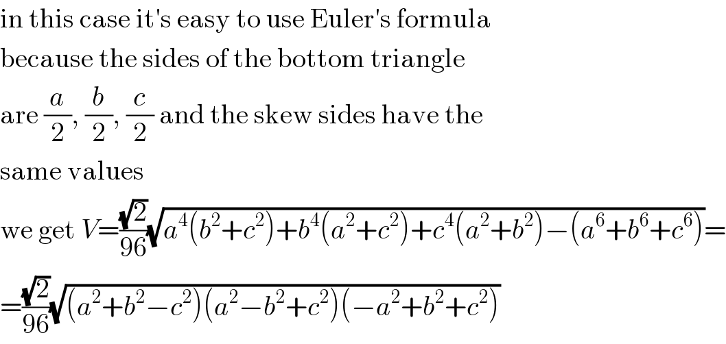 in this case it′s easy to use Euler′s formula  because the sides of the bottom triangle  are (a/2), (b/2), (c/2) and the skew sides have the  same values  we get V=((√2)/(96))(√(a^4 (b^2 +c^2 )+b^4 (a^2 +c^2 )+c^4 (a^2 +b^2 )−(a^6 +b^6 +c^6 )))=  =((√2)/(96))(√((a^2 +b^2 −c^2 )(a^2 −b^2 +c^2 )(−a^2 +b^2 +c^2 )))  