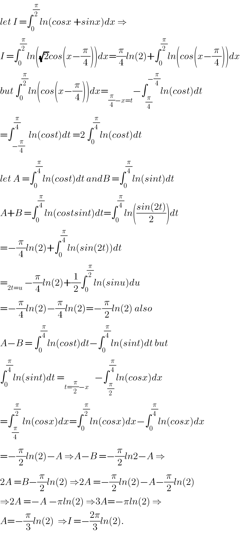 let I =∫_0 ^(π/2) ln(cosx +sinx)dx ⇒  I =∫_0 ^(π/2) ln((√2)cos(x−(π/4)))dx=(π/4)ln(2)+∫_0 ^(π/2) ln(cos(x−(π/4)))dx  but ∫_0 ^(π/2) ln(cos(x−(π/4)))dx=_((π/4)−x=t) −∫_(π/4) ^(−(π/4)) ln(cost)dt  =∫_(−(π/4)) ^(π/4)  ln(cost)dt =2 ∫_0 ^(π/4) ln(cost)dt  let A =∫_0 ^(π/4) ln(cost)dt andB =∫_0 ^(π/4) ln(sint)dt  A+B =∫_0 ^(π/4) ln(costsint)dt=∫_0 ^(π/4) ln(((sin(2t))/2))dt  =−(π/4)ln(2)+∫_0 ^(π/4) ln(sin(2t))dt  =_(2t=u)  −(π/4)ln(2)+(1/2)∫_0 ^(π/2) ln(sinu)du  =−(π/4)ln(2)−(π/4)ln(2)=−(π/2)ln(2) also  A−B = ∫_0 ^(π/4) ln(cost)dt−∫_0 ^(π/4) ln(sint)dt but  ∫_0 ^(π/4) ln(sint)dt =_(t=(π/2)−x)    −∫_(π/2) ^(π/4) ln(cosx)dx  =∫_(π/4) ^(π/2)  ln(cosx)dx=∫_0 ^(π/2) ln(cosx)dx−∫_0 ^(π/4) ln(cosx)dx  =−(π/2)ln(2)−A ⇒A−B =−(π/2)ln2−A ⇒  2A =B−(π/2)ln(2) ⇒2A =−(π/2)ln(2)−A−(π/2)ln(2)  ⇒2A =−A −πln(2) ⇒3A=−πln(2) ⇒  A=−(π/3)ln(2)  ⇒I =−((2π)/3)ln(2).  
