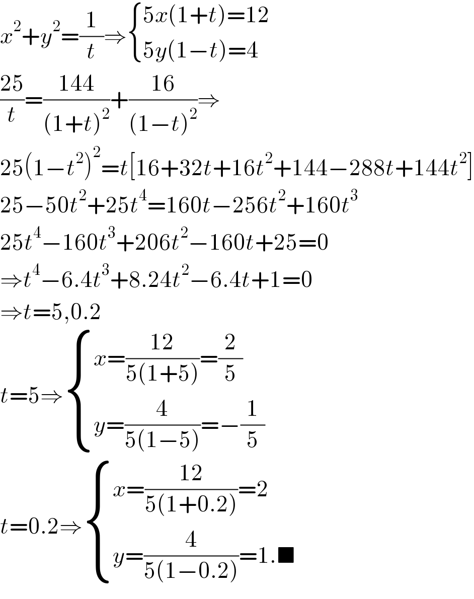 x^2 +y^2 =(1/t)⇒ { ((5x(1+t)=12)),((5y(1−t)=4)) :}  ((25)/t)=((144)/((1+t)^2 ))+((16)/((1−t)^2 ))⇒  25(1−t^2 )^2 =t[16+32t+16t^2 +144−288t+144t^2 ]  25−50t^2 +25t^4 =160t−256t^2 +160t^3   25t^4 −160t^3 +206t^2 −160t+25=0  ⇒t^4 −6.4t^3 +8.24t^2 −6.4t+1=0  ⇒t=5,0.2  t=5⇒ { ((x=((12)/(5(1+5)))=(2/5))),((y=(4/(5(1−5)))=−(1/5))) :}  t=0.2⇒ { ((x=((12)/(5(1+0.2)))=2)),((y=(4/(5(1−0.2)))=1.■)) :}  