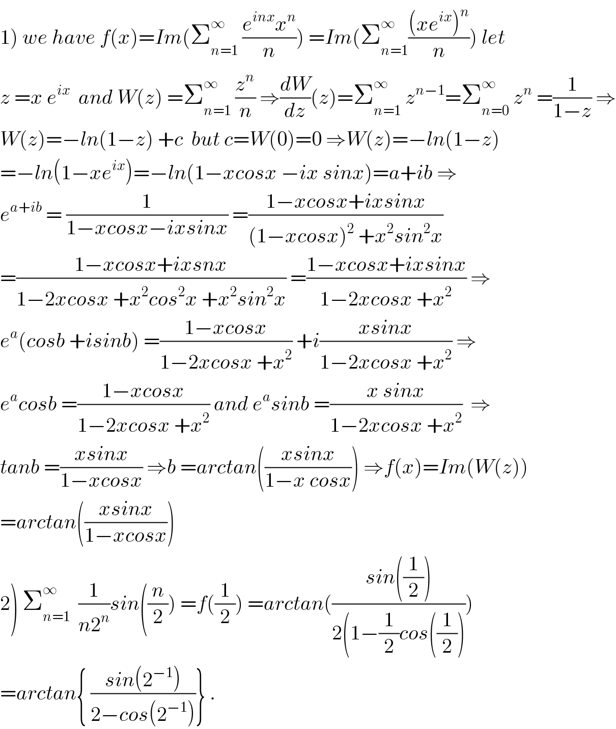 1) we have f(x)=Im(Σ_(n=1) ^∞  ((e^(inx) x^n )/n)) =Im(Σ_(n=1) ^∞ (((xe^(ix) )^n )/n)) let   z =x e^(ix)   and W(z) =Σ_(n=1) ^∞  (z^n /n) ⇒(dW/dz)(z)=Σ_(n=1) ^∞  z^(n−1) =Σ_(n=0) ^∞  z^n  =(1/(1−z)) ⇒  W(z)=−ln(1−z) +c  but c=W(0)=0 ⇒W(z)=−ln(1−z)  =−ln(1−xe^(ix) )=−ln(1−xcosx −ix sinx)=a+ib ⇒  e^(a+ib)  = (1/(1−xcosx−ixsinx)) =((1−xcosx+ixsinx)/((1−xcosx)^2  +x^2 sin^2 x))  =((1−xcosx+ixsnx)/(1−2xcosx +x^2 cos^2 x +x^2 sin^2 x)) =((1−xcosx+ixsinx)/(1−2xcosx +x^2 )) ⇒  e^a (cosb +isinb) =((1−xcosx)/(1−2xcosx +x^2 )) +i((xsinx)/(1−2xcosx +x^2 )) ⇒  e^a cosb =((1−xcosx)/(1−2xcosx +x^2 )) and e^a sinb =((x sinx)/(1−2xcosx +x^2 ))  ⇒  tanb =((xsinx)/(1−xcosx)) ⇒b =arctan(((xsinx)/(1−x cosx))) ⇒f(x)=Im(W(z))  =arctan(((xsinx)/(1−xcosx)))  2) Σ_(n=1) ^∞   (1/(n2^n ))sin((n/2)) =f((1/2)) =arctan(((sin((1/2)))/(2(1−(1/2)cos((1/2)))))  =arctan{ ((sin(2^(−1) ))/(2−cos(2^(−1) )))} .  