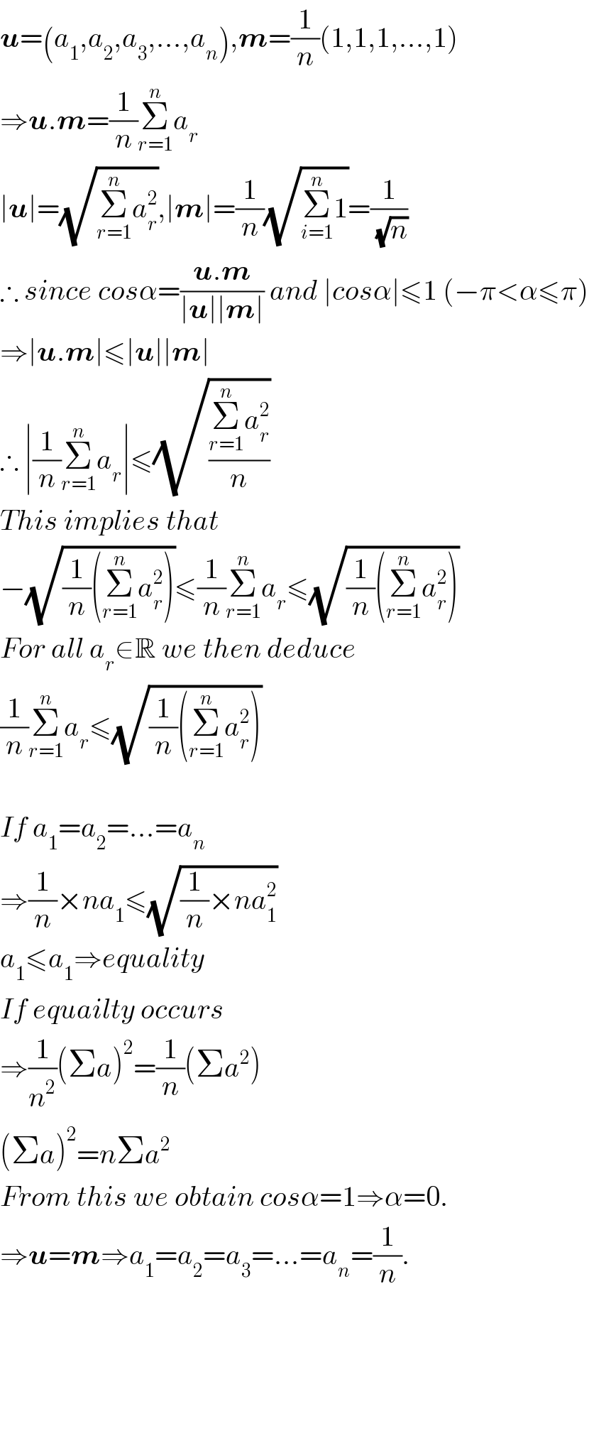u=(a_1 ,a_2 ,a_3 ,...,a_n ),m=(1/n)(1,1,1,...,1)  ⇒u.m=(1/n)Σ_(r=1) ^n a_r   ∣u∣=(√(Σ_(r=1) ^n a_r ^2 )),∣m∣=(1/n)(√(Σ_(i=1) ^n 1))=(1/(√n))  ∴ since cosα=((u.m)/(∣u∣∣m∣)) and ∣cosα∣≤1 (−π<α≤π)  ⇒∣u.m∣≤∣u∣∣m∣  ∴ ∣(1/n)Σ_(r=1) ^n a_r ∣≤(√((Σ_(r=1) ^n a_r ^2 )/n))  This implies that   −(√((1/n)(Σ_(r=1) ^n a_r ^2 )))≤(1/n)Σ_(r=1) ^n a_r ≤(√((1/n)(Σ_(r=1) ^n a_r ^2 )))  For all a_r ∈R we then deduce   (1/n)Σ_(r=1) ^n a_r ≤(√((1/n)(Σ_(r=1) ^n a_r ^2 )))    If a_1 =a_2 =...=a_n   ⇒(1/n)×na_1 ≤(√((1/n)×na_1 ^2 ))  a_1 ≤a_1 ⇒equality  If equailty occurs  ⇒(1/n^2 )(Σa)^2 =(1/n)(Σa^2 )  (Σa)^2 =nΣa^2   From this we obtain cosα=1⇒α=0.  ⇒u=m⇒a_1 =a_2 =a_3 =...=a_n =(1/n).          
