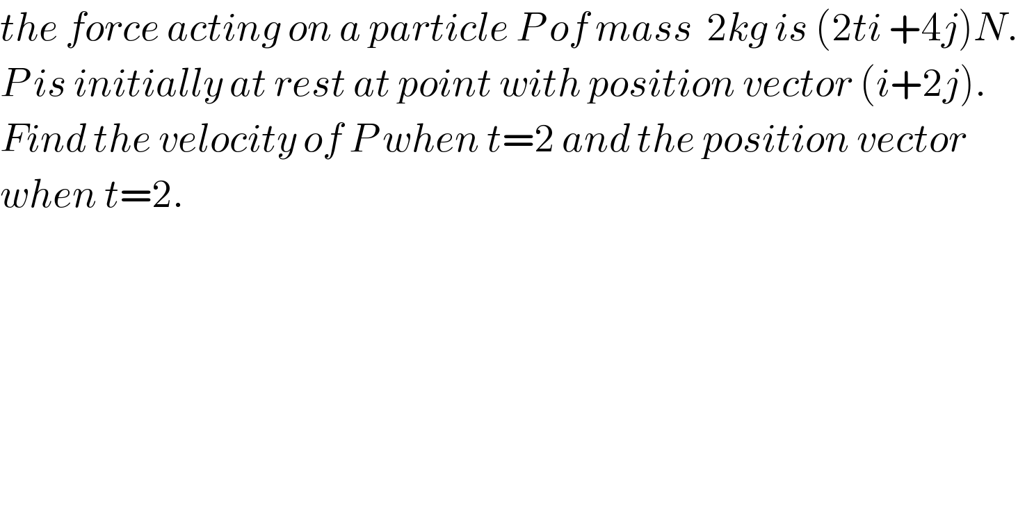 the force acting on a particle P of mass  2kg is (2ti +4j)N.  P is initially at rest at point with position vector (i+2j).  Find the velocity of P when t=2 and the position vector   when t=2.  